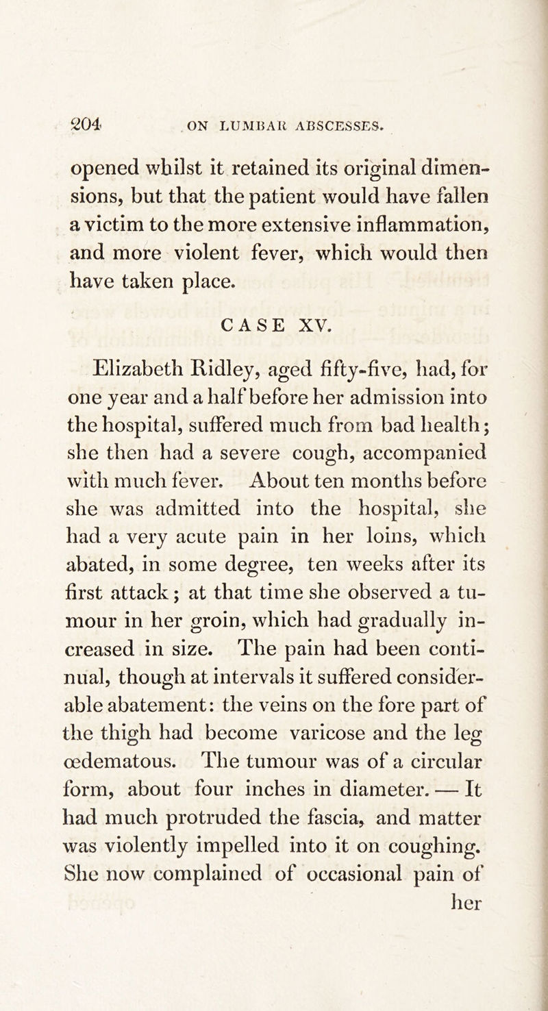 opened whilst it retained its original dimen- sions, but that the patient would have fallen a victim to the more extensive inflammation, and more violent fever, which would then have taken place. CASE XV. Elizabeth Ridley, aged fifty-five, had, for one year and a half before her admission into the hospital, suffered much from bad health; she then had a severe cough, accompanied with much fever. About ten months before she was admitted into the hospital, she had a very acute pain in her loins, which abated, in some degree, ten weeks after its first attack; at that time she observed a tu- mour in her groin, which had gradually in- creased in size. The pain had been conti- nual, though at intervals it suffered consider- able abatement: the veins on the fore part of the thigh had become varicose and the leg oedematous. The tumour was of a circular form, about four inches in diameter. — It had much protruded the fascia, and matter was violently impelled into it on coughing. She now complained of occasional pain of her