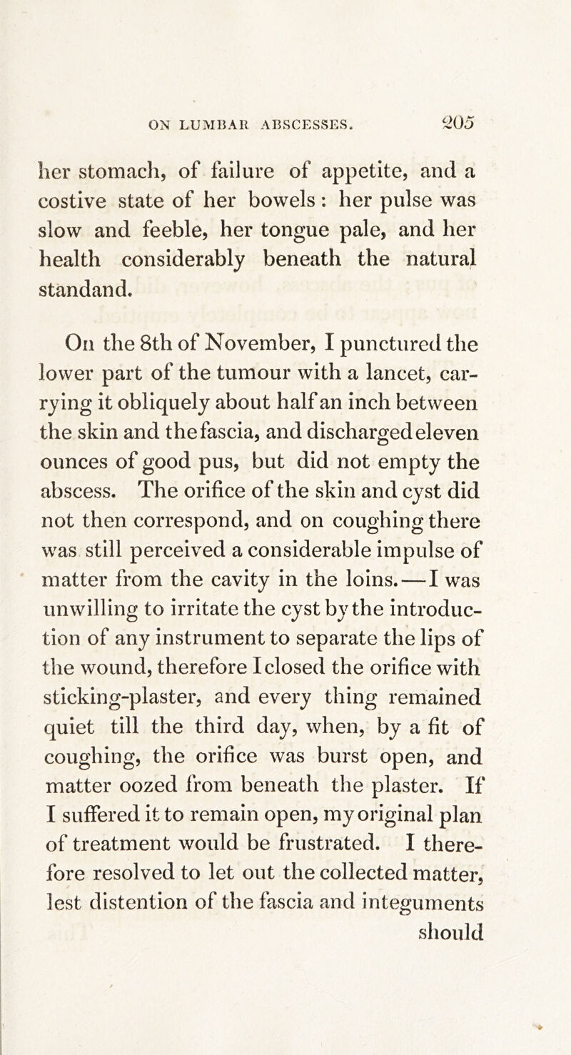 her stomach, of failure of appetite, and a costive state of her bowels: her pulse was slow and feeble, her tongue pale, and her health considerably beneath the natural standaiid. On the 8th of November, I punctured the lower part of the tumour with a lancet, car- rying it obliquely about half an inch between the skin and the fascia, and discharged eleven ounces of good pus, but did not empty the abscess. The orifice of the skin and cyst did not then correspond, and on coughing there was still perceived a considerable impulse of matter from the cavity in the loins.—I was unwilling to irritate the cyst by the introduc- tion of any instrument to separate the lips of the wound, therefore I closed the orifice with sticking-plaster, and every thing remained quiet till the third day, when, by a fit of coughing, the orifice was burst open, and matter oozed from beneath the plaster. If I suffered it to remain open, my original plan of treatment would be frustrated. I there- fore resolved to let out the collected matter, lest distention of the fascia and integuments should