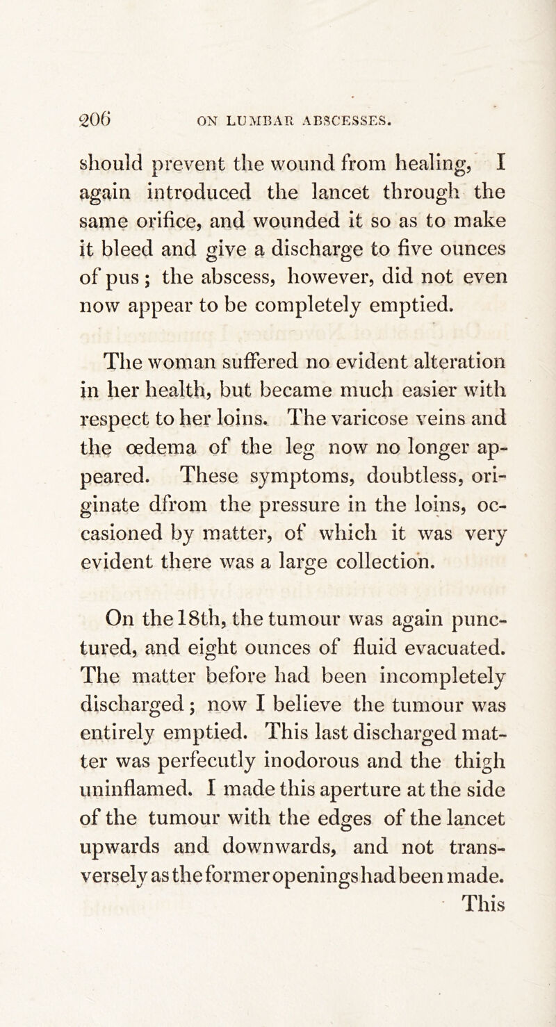 should prevent the wound from healing, I again introduced the lancet through the same orifice, and wounded it so as to make it bleed and give a discharge to five ounces of pus ; the abscess, however, did not even now appear to be completely emptied. The woman suffered no evident alteration in her health, but became much easier with respect to her loins. The varicose veins and the oedema of the leg now no longer ap- peared. These symptoms, doubtless, ori- ginate dfrom the pressure in the loins, oc- casioned by matter, of which it was very evident there was a large collection. On the 18th, the tumour was again punc- tured, and eight ounces of fluid evacuated. The matter before had been incompletely discharged; now I believe the tumour was entirely emptied. This last discharged mat- ter was perfecutly inodorous and the thigh uninflamed. I made this aperture at the side of the tumour with the edges of the lancet upwards and downwards, and not trans- versely as the former openings had been made. This