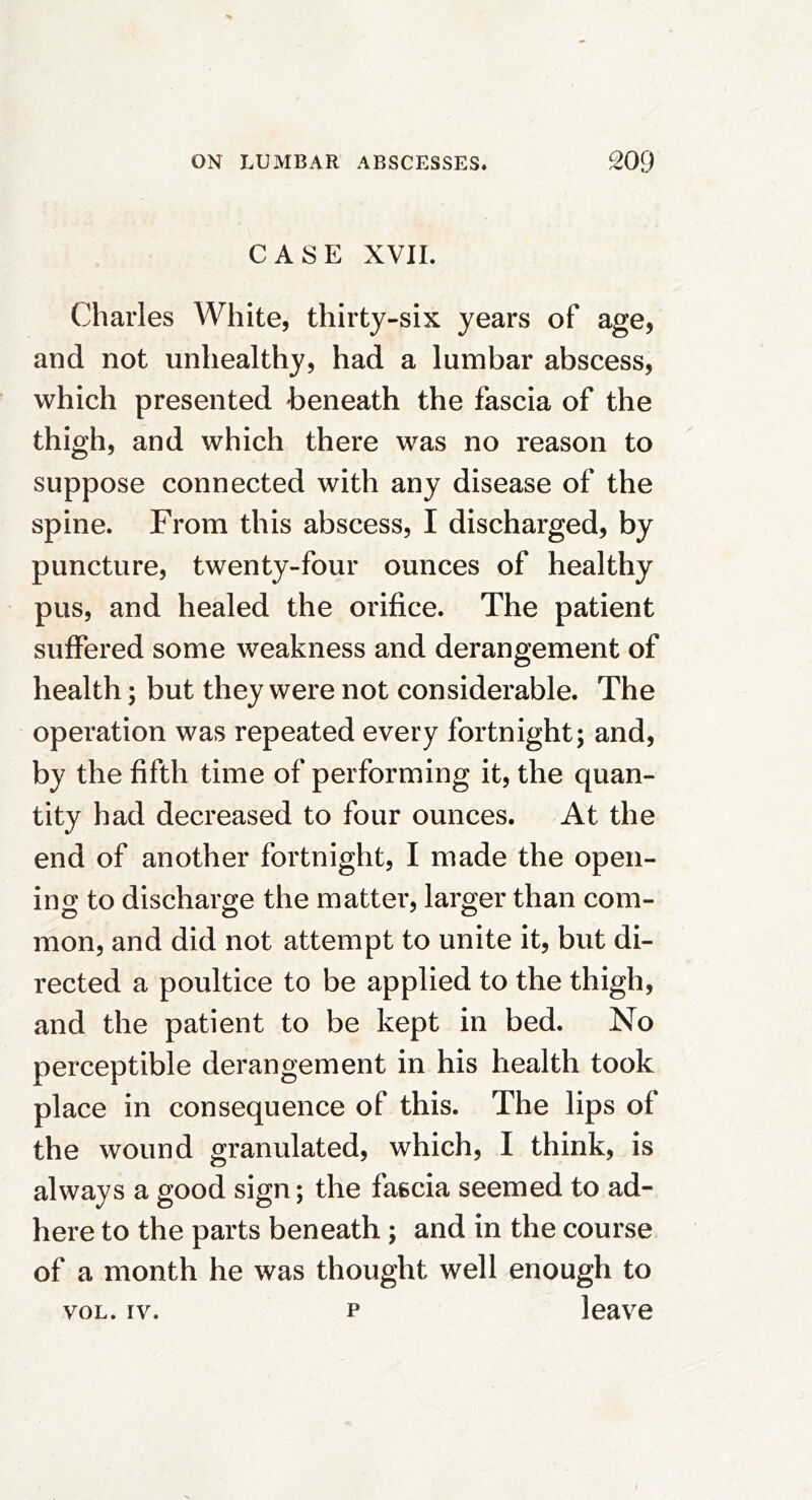 CASE XVIL Charles White, thirty-six years of age, and not unhealthy, had a lumbar abscess, which presented beneath the fascia of the thigh, and which there was no reason to suppose connected with any disease of the spine. From this abscess, I discharged, by puncture, twenty-four ounces of healthy pus, and healed the orifice. The patient suffered some weakness and derangement of health; but they were not considerable. The operation was repeated every fortnight; and, by the fifth time of performing it, the quan- tity had decreased to four ounces. At the end of another fortnight, I made the open- ing to discharge the matter, larger than com- mon, and did not attempt to unite it, but di- rected a poultice to be applied to the thigh, and the patient to be kept in bed. No perceptible derangement in his health took place in consequence of this. The lips of the wound granulated, which, I think, is always a good sign; the fascia seemed to ad- here to the parts beneath; and in the course of a month he was thought well enough to VOL. IV. p leave