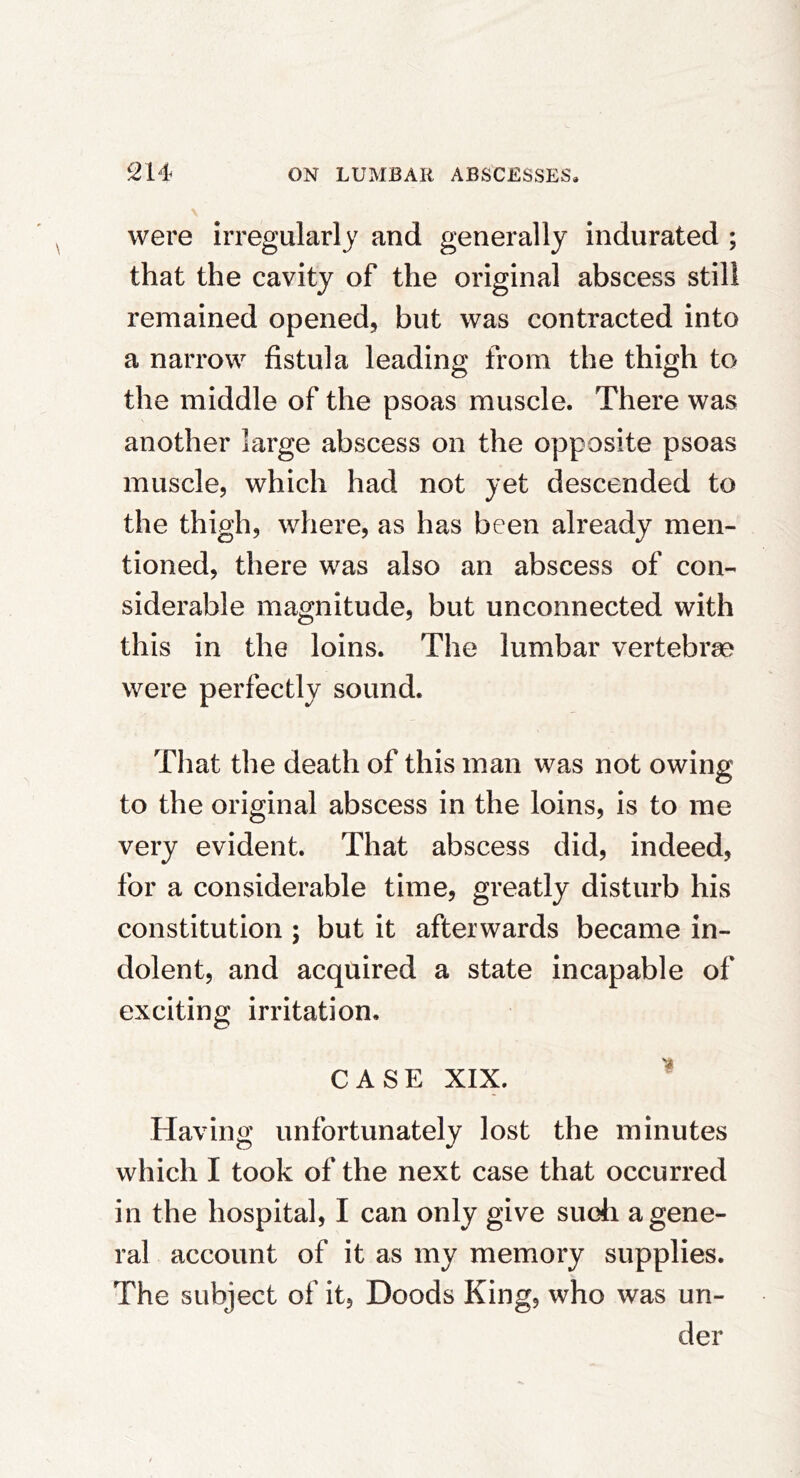 were irregularly and generally indurated ; that the cavity of the original abscess still remained opened, but was contracted into a narrow fistula leading from the thigh to the middle of the psoas muscle. There was another large abscess on the opposite psoas muscle, which had not yet descended to the thigh, where, as has been already men- tioned, there was also an abscess of con- siderable magnitude, but unconnected with this in the loins. The lumbar vertebrae were perfectly sound. That the death of this man was not owing to the original abscess in the loins, is to me very evident. That abscess did, indeed, for a considerable time, greatly disturb his constitution ; but it afterwards became in- dolent, and acquired a state incapable of exciting irritation. CASE XIX. ^ Having unfortunately lost the minutes which I took of the next case that occurred in the hospital, I can only give sudi a gene- ral account of it as my memory supplies. The subject of it, Doods King, who was un- der