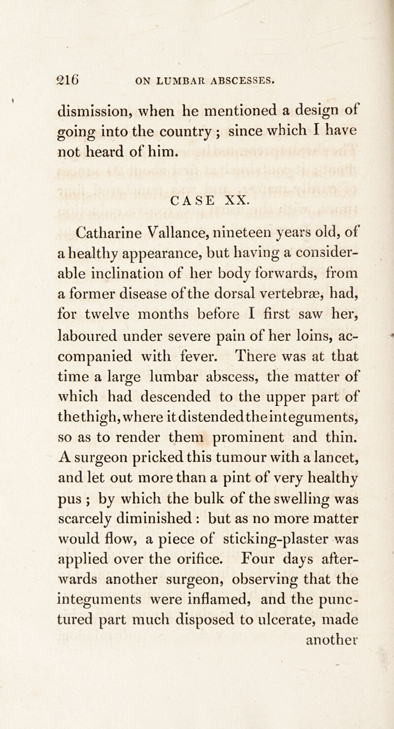 dismission, when he mentioned a design of going into the country ; since which I have not heard of him. CASE XX. Catharine Vallance, nineteen years old, of a healthy appearance, but having a consider- able inclination of her body forwards, from a former disease of the dorsal vertebras, had, for twelve months before I first saw her, laboured under severe pain of her loins, ac- companied with fever. There was at that time a large lumbar abscess, the matter of which had descended to the upper part of the thigh, where it distended theinteguments, so as to render them prominent and thin. A surgeon pricked this tumour with a lancet, and let out more than a pint of very healthy pus ; by which the bulk of the swelling was scarcely diminished : but as no more matter would flow, a piece of sticking-plaster was applied over the orifice. Four days after- wards another surgeon, observing that the integuments were inflamed, and the punc- tured part much disposed to ulcerate, made another