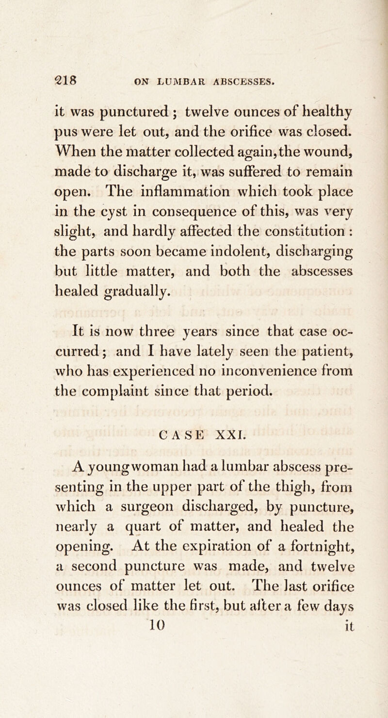 N 218 ON LUMBAR ABSCESSES. it was punctured ; twelve ounces of healthy pus were let out, and the orifice was closed. When the matter collected again, the wound, made to discharge it, was suffered to remain open. The inflammation which took place in the cyst in consequence of this, was very slight, and hardly affected the constitution : the parts soon became indolent, discharging but little matter, and both the abscesses healed gradually. It is now three years since that case oc- curred ; and I have lately seen the patient, who has experienced no inconvenience from the complaint since that period. CASE XXI. A young woman had a lumbar abscess pre- senting in the upper part of the thigh, from which a surgeon discharged, by puncture, nearly a quart of matter, and healed the opening. At the expiration of a fortnight, a second puncture was made, and twelve ounces of matter let out. The last orifice was closed like the first, but after a few days