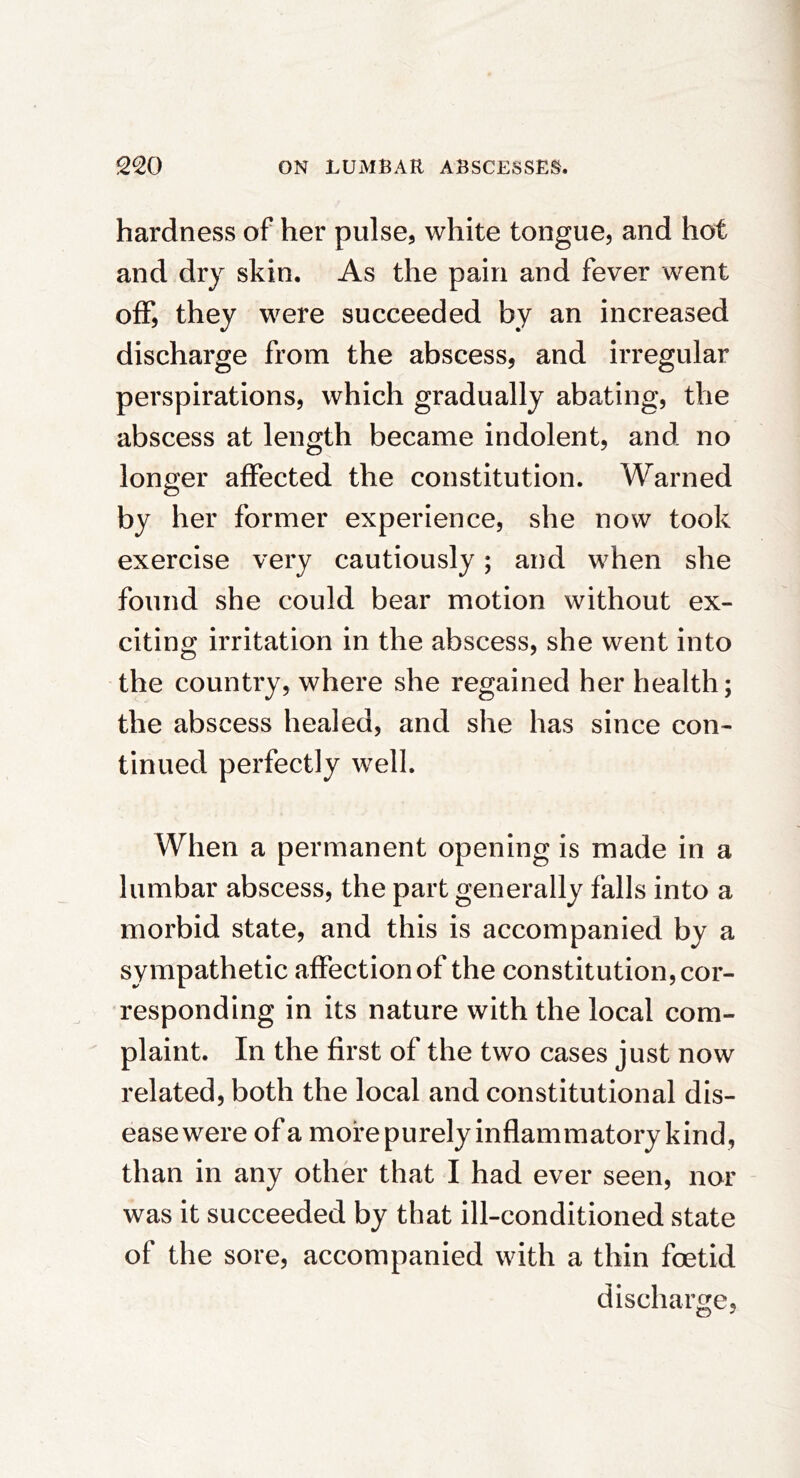 hardness of her pulse, white tongue, and hot and dry skin. As the pain and fever went off, they were succeeded by an increased discharge from the abscess, and irregular perspirations, which gradually abating, the abscess at length became indolent, and no longer affected the constitution. Warned by her former experience, she now took exercise very cautiously; and when she found she could bear motion without ex- citing irritation in the abscess, she went into the country, where she regained her health; the abscess healed, and she has since con- tinued perfectly well. When a permanent opening is made in a lumbar abscess, the part generally falls into a morbid state, and this is accompanied by a sympathetic affection of the constitution, cor- responding in its nature with the local com- plaint. In the first of the two cases just now related, both the local and constitutional dis- ease were of a more purely inflammatory kind, than in any other that I had ever seen, nor was it succeeded by that ill-conditioned state of the sore, accompanied with a thin foetid discharge,