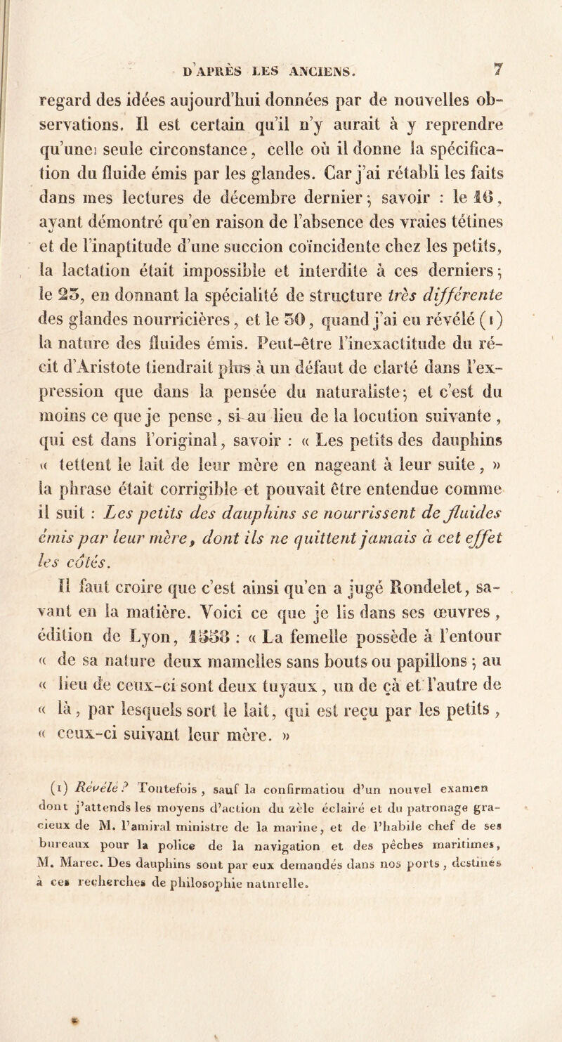 regard des idées aujourd’hui données par de nouvelles ob- servations. Il est certain qu’il n’y aurait à y reprendre qu’uneî seule circonstance , celle où ii donne la spécifica- tion du fluide émis par les glandes. Car j’ai rétabli les faits dans mes lectures de décembre dernier ; savoir : le 10, ayant démontré qu’en raison de l’absence des vraies tétines et de l’inaptitude d’une succion coïncidente chez les petits, la lactation était impossible et interdite à ces derniers -, le 25, en donnant la spécialité de structure très différente des glandes nourricières, et le 50, quand j’ai eu révélé ( i ) la nature des fluides émis. Peut-être l’inexactitude du ré- cit d’Aristote tiendrait plus à un défaut de clarté dans l’ex- pression que dans la pensée du naturaliste; et c’est du moins ce que je pense , si nu lieu de la locution suivante , qui est dans l’original, savoir : « Les petits des dauphins u tettent le lait de leur mère en nageant à leur suite, » la phrase était corrigible et pouvait être entendue comme il suit : Les petits des dauphins se nourrissent de fluides émis par leur mère, dont ils ne quittent jamais à cet effet les cotés. Il faut croire que c’est ainsi qu’en a jugé Rondelet, sa- vant en la matière. Voici ce que je lis dans ses oeuvres, édition de Lyon, 1050 : « La femelle possède à l’entour « de sa nature deux mamelles sans bouts ou papillons ; au « lieu de ceux-ci sont deux tuyaux, un de ça et l’autre de « là, par lesquels sort le lait, qui est reçu par les petits , « ceux-ci suivant leur mère. » (i) Révélé? Toutefois, sauf la confirmation d’un nouvel examen dont j’attends les moyens d’action du zèle éclairé et du patronage gra- cieux de M. l’amiral ministre de la marine, et de l’habile chef de ses bureaux pour la police de la navigation et des pêches maritimes, M. Marée. Des dauphins sont par eux demandés dans nos ports , destinés à ces recherches de philosophie natnrelle.