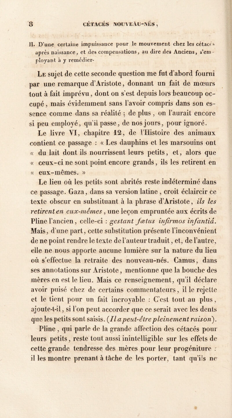 JL D’une certaine impuissance pour Je mouvement chez les cétacés après naissance, et des compensations, au dire des Anciens, s’em- ployant à y remédier- Le sujet de cette seconde question me fut d’abord fourni par une remarque d’Aristote, donnant un fait de mœurs tout à fait imprévu, dont on s’est depuis lors beaucoup oc- cupé , mais évidemment sans l’avoir compris dans son es- sence comme dans sa réalité ; de plus , on l’aurait encore si peu employé, qui! passe, de nos jours, pour ignoré. Le livre YI, chapitre 12, de l’Histoire des animaux contient ce passage : « Les dauphins et les marsouins ont « du lait dont ils nourrissent leurs petits, et, alors que « ceux-ci ne sont point encore grands, ils les retirent en « eux-mêmes. » Le lieu où les petits sont abrités reste indéterminé dans ce passage. Gaza, dans sa version latine , croit éclaircir ce texte obscur en substituant à la phrase d’Aristote, ils les retirent en eux-mêmes, une leçon empruntée aux écrits de Pline l’ancien, celle-ci : pestant fœtus itifîrmos infantiâ. Mais, d’une part, cette substitution présente l’inconvénient de ne point rendre le texte de l’auteur traduit, et, de l’autre, elle ne nous apporte aucune lumière sur la nature du lieu ou s'effectue la retraite des nouveau-nés. Camus, dans ses annotations sur Aristote, mentionne que la bouche des mères en est le lieu. Mais ce renseignement, qu’il déclare avoir puisé chez de certains commentateurs, il le rejette et le tient pour un fait incroyable : C’est tout au plus, ajoute-t-il, si l’on peut accorder que ce serait avec les dents que les petits sont saisis. (Il a peut-être pleinement raison). Pline , qui parle de la grande affection des cétacés pour leurs petits, reste tout aussi inintelligible sur les effets de cette grande tendresse des mères pour leur progéniture : il les montre prenant à tâche de les porter, tant qu’ils ne