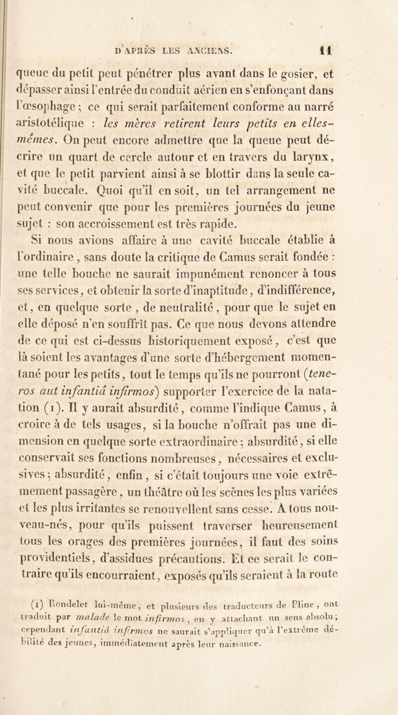 queue du petit peut pénétrer plus avant dans le gosier, et dépasser ainsi F entrée du conduit aérien en s’enfonçant dans l’oesophage ; ce qui serait parfaitement conforme au narré aristotélique : les mères retirent leurs petits en elles- mêmes. On peut encore admettre que la queue peut dé- crire un quart de cercle autour et en travers du larynx, et que le petit parvient ainsi à se blottir dans la seule ca- vité buccale. Quoi qu’il en soit, un tel arrangement ne peut convenir que pour les premières journées du jeune sujet : son accroissement est très rapide. Si nous avions affaire à une cavité buccale établie â l’ordinaire , sans doute la critique de Camus serait fondée : une telle bouche ne saurait impunément renoncer â tous ses services, et obtenir la sorte d’inaptitude, d’indifférence, et, en quelque sorte , de neutralité , pour que le sujet en elle déposé n’en souffrît pas. Ce que nous devons attendre de ce qui est ci-dessus historiquement exposé, c’est que là soient les avantages d’une sorte d’hébergement momen- tané pour les petits, tout le temps qu’ils ne pourront ( tene- ros aut infantiâ injirmos) supporter l’exercice de la nata- tion (i). Il y aurait absurdité, comme l’indique Camus, à croire à de tels usages, si la bouche n’offrait pas une di- mension en quelque sorte extraordinaire -, absurdité, si elle conservait ses fonctions nombreuses, nécessaires et exclu- sives *, absurdité, enfin, si c’était toujours une voie extrê- mement passagère, un théâtre où les scènes les plus variées et les plus irritantes se renouvellent sans cesse. A tous nou- veau-nés, pour qu’ils puissent traverser heureusement tous les orages des premières journées, il faut des soins providentiels, d’assidues précautions. Et ce serait le con- traire qu’ils encourraient, exposés qu’ils seraient à la route (i) Rondelet îui-meme, et plusieurs des traducteurs de Pline, ont traduit par malade le mot injirmos , en y attachant un sens absolu, cependant infantiâ injirmos ne saurait s’appliquer qu’à l'extrême dé- hiiite des jeunes, immédiatement après leur naissance.