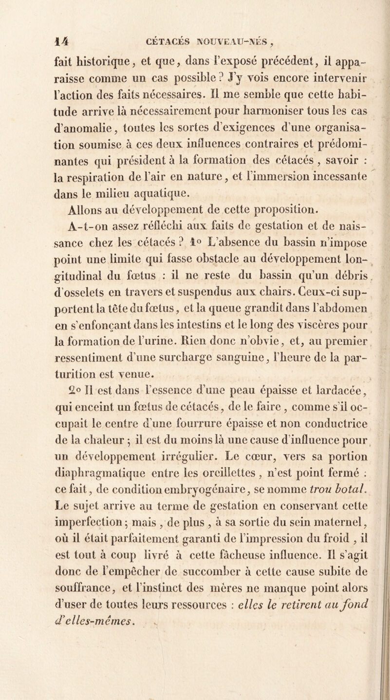 fait historique, et que, dans l’exposé précédent, il appa- raisse comme un cas possible ? J’y vois encore intervenir faction des faits nécessaires. Il me semble que cette habi- tude arrive là nécessairement pour harmoniser tous les cas d’anomalie, toutes les sortes d’exigences d’une organisa- tion soumise à ces deux influences contraires et prédomi- nantes qui président à la formation des cétacés , savoir : la respiration de l’air en nature, et l'immersion incessante dans le milieu aquatique. Allons au développement de cette proposition. A-t-on assez réfléchi aux faits de gestation et de nais- sance chez les cétacés ? 1° L’absence du bassin n’impose point une limite qui fasse obstacle au développement lon- gitudinal du fœtus : il ne reste du bassin qu’un débris d’osselets en travers et suspendus aux chairs. Ceux-ci sup- portent la tête du fœtus, et la queue grandit dans l’abdomen en s’enfonçant dans les intestins et le long des viscères pour la formation de furine. Rien donc n’obvie, et, au premier ressentiment d’une surcharge sanguine, l’heure de la par- turition est venue. 2° Il est dans l’essence d’une peau épaisse et lardacée, qui enceint un fœtus de cétacés, de le faire , comme s il oc- cupait le centre d’une fourrure épaisse et non conductrice de la chaleur ; il est du moins là une cause d influence pour un développement irrégulier. Le cœur, vers sa portion diaphragmatique entre les oreillettes , n’est point fermé : ce fait, de conditionembryogénaire, se nomme trou botaL Le sujet arrive au terme de gestation en conservant cette imperfection ; mais , de plus , à sa sortie du sein maternel, où il était parfaitement garanti de l’impression du froid , il est tout à coup livré à cette fâcheuse influence. ïl s’agit donc de l’empêcher de succomber à cette cause subite de souffrance, et l’instinct des mères ne manque point alors d’user de toutes leurs ressources : elles le retirent au fond d’elles-mêmes.