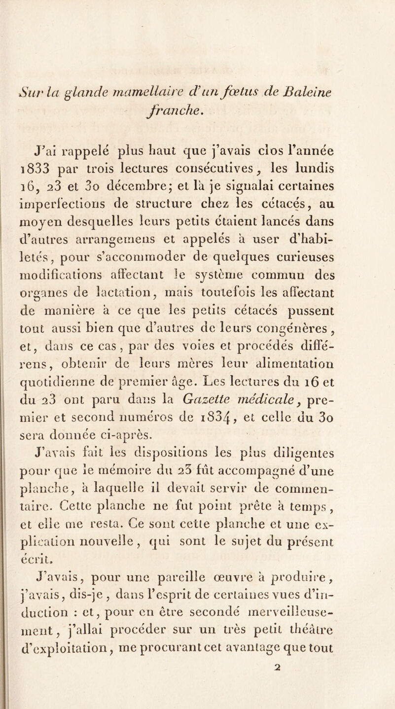 Sur la glaîide mamellaire d’un fœtus de Baleine franche. J'ai rappelé plus haut que j’avais clos l’année î833 par trois lectures consécutives, les lundis î6, 23 et 3o décembre; et la je signalai certaines imperfections de structure chez les cétacés, au moyen desquelles leurs petits étaient lancés dans d’autres arrangerons et appelés a user d’habi- letés, pour s’accommoder de quelques curieuses modifications affectant le système commun des organes de lactation, mais toutefois les affectant de manière à ce que les petits cétacés pussent tout aussi bien que d’autres de leurs congénères , et, dans ce cas, par des voies et procédés diffé- rens, obtenir de leurs mères leur alimentation quotidienne de premier âge. Les lectures du 16 et du 23 ont paru dans la Gazette médicale> pre- mier et second numéros de iS34> et celle du 3o sera donnée ci-après. J’avais fait les dispositions les plus diligentes pour que le mémoire du 23 fût accompagné d’une planche, à laquelle il devait servir de commen- taire. Cette planche ne fut point prête à temps , et elle me resta. Ce sont cette planche et une ex- plication nouvelle, qui sont le sujet du présent écrit. J’avais, pour une pareille œuvre â produire, j’avais, dis-je , dans l’esprit de certaines vues d’in- duction : et, pour en être secondé merveilleuse- ment , j’allai procéder sur un très petit théâtre d’exploitation, me procurant cet avantage que tout 2