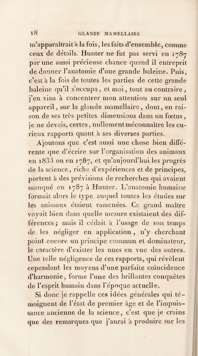 m’apparaîtrait a la fois, les faits d’ensemble, comme ceux de détails. Hanter ne fut pas servi en 1787 par une aussi précieuse chance quand il entreprit de donner l’anatomie d’une grande baleine. Puis, c’est a la fois de toutes les parties de cette grande baleine qu’il s’occupa, et moi, tout au contraire , j’en vins à concentrer mon attention sur un seul appareil, sur la glande mamellaire, dont, en rai- son de ses très petites dimensions dans un fœtus, je ne devais, certes, nullement méconnaître les cu- rieux rapports quant a ses diverses parties. Ajoutons que c’est aussi une chose bien diffé- rente que d’écrire sur l’organisation des animaux en. 1833 ou en 1787, et qu’aujourd’hui les progrès de la science, riche d’expériences et de principes^ portent a des prévisions de recherches qui avaient manqué en 1787 à Hunter. L’anatomie humaine formait alors le type auquel toutes les études sur les animaux étaient ramenées. Ce grand maître voyait bien dans quelle mesure existaient des dif- férences ; mais il cédait a l’usage de son temps de les négliger en application, n’y cherchant point encore un principe commun et dominateur, le caractère d’exister les unes en vue des autres. Une telle négligence de ces rapports, qui révèlent cependant les moyens d’une parfaite coïncidence d’harmonie, forme l’une des brillantes conquêtes de l’esprit humain dans l’époque actuelle. Si donc je rappelle ces idées générales qui té- moignent de l’état, de premier âge et de l’impuis- sance ancienne de la science, c’est que je crains que des remarques que j’aurai â produire sur les