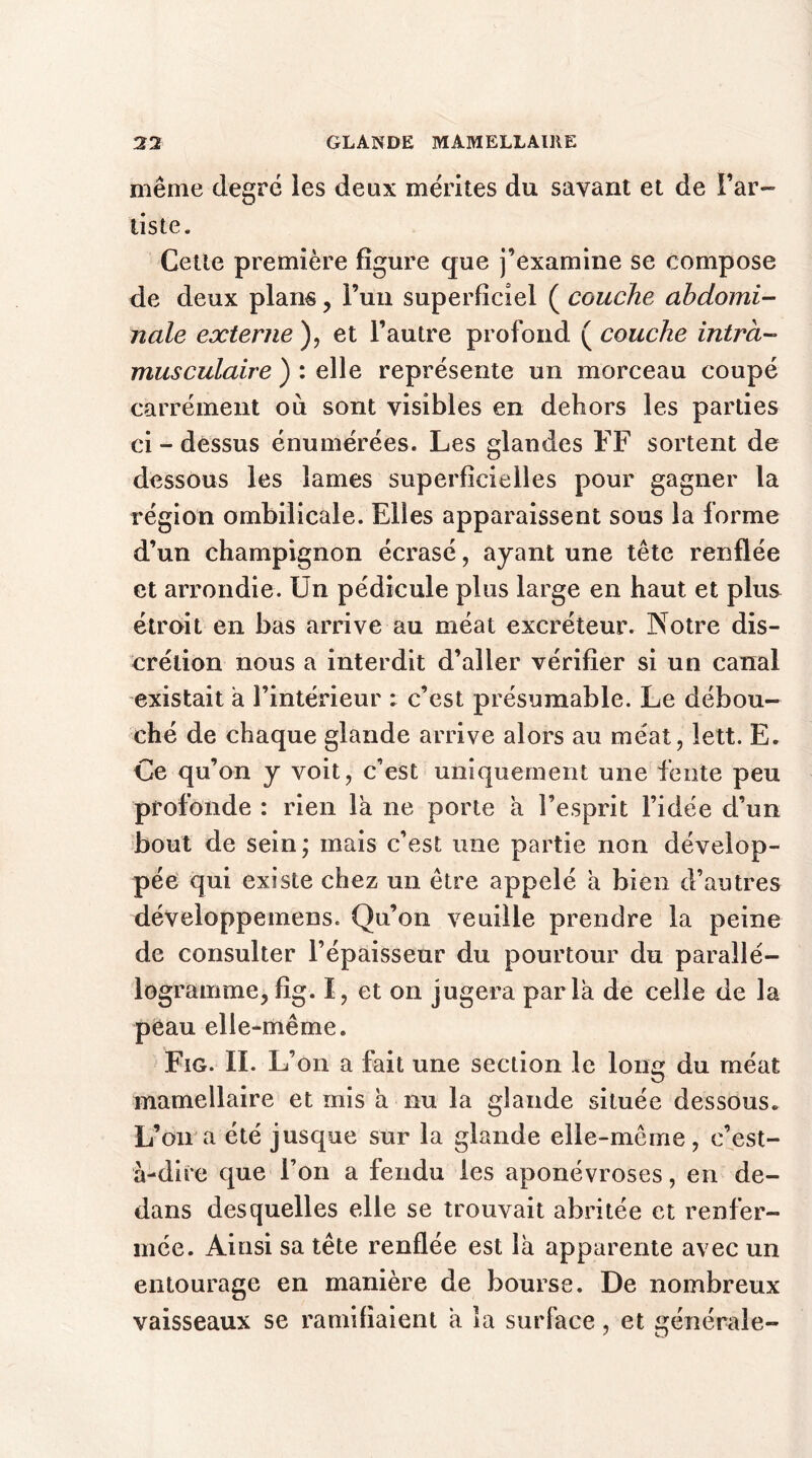 même degré les deux mérites du savant et de l’ar- tiste. Cette première figure que j’examine se compose de deux plans, l’un superficiel ( couche abdomi- nale externe ), et l’autre profond ( couche intra- musculaire ) : elle représente un morceau coupé carrément où sont visibles en dehors les parties ci - dessus énumérées. Les glandes FF sortent de dessous les lames superficielles pour gagner la région ombilicale. Elles apparaissent sous la forme d’un champignon écrasé, ayant une tête renflée et arrondie. Un pédicule plus large en haut et plus étroit en bas arrive au méat excréteur. Notre dis- crétion nous a interdit d’aller vérifier si un canal existait à l’intérieur ; c’est présumable. Le débou- ché de chaque glande arrive alors au méat, lett. E. Ce qu’on y voit, c’est uniquement une fente peu profonde : rien la ne porte a l’esprit l’idée d’un bout de sein; mais c’est une partie non dévelop- pée qui existe chez un être appelé à bien d’autres développemens. Qu’on veuille prendre la peine de consulter l’épaisseur du pourtour du parallé- logramme, fig. I, et on jugera paria de celle de la peau elle-même. Fig. II. L’on a fait une section le long du méat mamellaire et mis a nu la glande située dessous. L’on a été jusque sur la glande elle-même, c’est- à-dire que l’on a fendu les aponévroses, en de- dans desquelles elle se trouvait abritée et renfer- mée. Ainsi sa tête renflée est là apparente avec un entourage en manière de bourse. De nombreux vaisseaux se ramifiaient à îa surface, et générale-