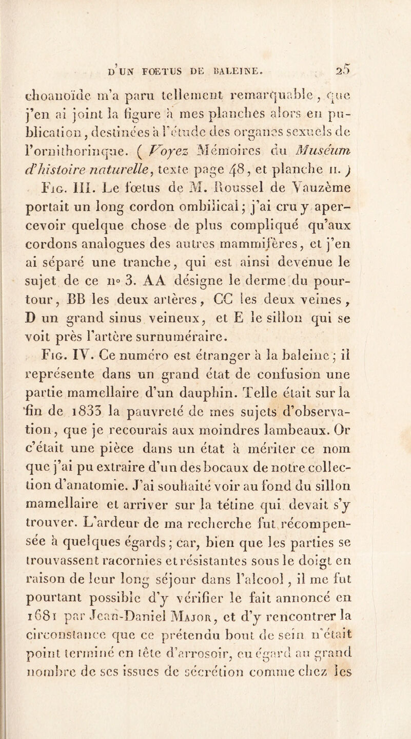choanoïdc m’a paru tellement remarquable , que j’en ai joint la figure a mes planches alors en pu- blic ation, destinées a F étude des organes sexuels de Fornithorinque. ( Voyez Mémoires du Muséum d'histoire naturelle, texte page 48, et planche n. ) Fig. III. Le foetus de M. Roussel de Vauzème portait un long cordon ombilical; j’ai cru y aper- cevoir quelque chose de plus compliqué qu’aux cordons analogues des autres mammifères, et j’en ai séparé une tranche, qui est ainsi devenue le sujet de ce 11° 3. AA désigne le derme du pour- tour, BB les deux artères, CC les deux veines, D un grand sinus veineux, et E le sillon qui se voit près l’artère surnuméraire. Fig. IY. Ce numéro est étranger a la baleine; il représente dans un grand état de confusion une partie mamellaire d’un dauphin. Telle était sur la *fîn de 1833 la pauvreté de mes sujets d’observa- tion, que je recourais aux moindres lambeaux. Or c’était une pièce dans un état a mériter ce nom que j’ai pu extraire d’un des bocaux de notre collec- tion d’anatomie. J’ai souhaité voir au fond du sillon mamellaire et arriver sur la tétine qui devait s’y trouver. L’ardeur de ma recherche fut récompen- sée à quelques égards; car, bien que les parties se trouvassent racornies et résistantes sous le doigt en raison de leur long séjour dans l’alcool, il me fut pourtant possible d’y vérifier le fait annoncé en ï68ï par Jean-Daniel Major., et d’y rencontrer la circonstance que ce prétendu bout de sein if était point terminé en tête d’arrosoir, eu égard au grand nombre de scs issues de sécrétion comme chez les