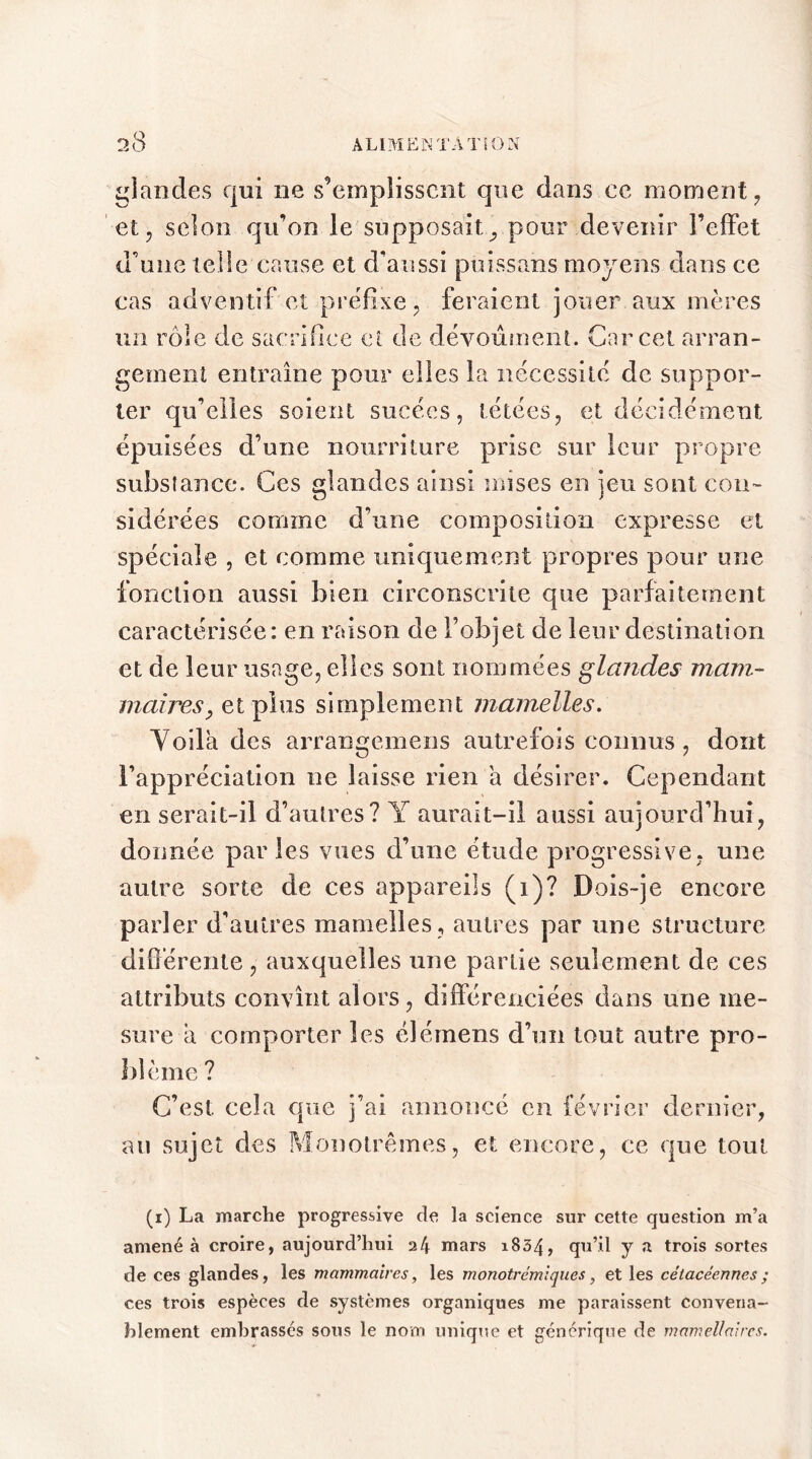 glandes qui ne s’emplissent que dans ce moment , et, selon qu’on le supposait, pour devenir l’effet d'une telle cause et d’aussi puissans moyens dans ce cas adventif et préfixe, feraient jouer aux mères un rôle de sacrifice et de dévoûmenL Car cet arran- gement entraîne pour elles la nécessite de suppor- ter qu’elles soient sucées, tétées, et décidément épuisées d’une nourriture prise sur leur propre substance. Ces glandes ainsi mises en jeu sont con- sidérées comme d’une composition expresse et spéciale , et comme uniquement propres pour une fonction aussi bien circonscrite que parfaitement caractérisée: en raison de l’objet de leur destination et de leur usage, elles sont nommées glandes mam- maires,, et plus simplement mamelles. Voila des arrangemens autrefois connus , dont l’appréciation ne laisse rien a désirer. Cependant en serait-il d’autres? Y aurait-il aussi aujourd’hui, donnée parles vues d’une étude progressive, une autre sorte de ces appareils (i)? Dois-je encore parler d’autres mamelles, autres par une structure différente, auxquelles une partie seulement de ces attributs convînt alors, différenciées dans une me- sure a comporter les élémens d’un tout autre pro- blème ? C’est cela que j’ai annoncé en février dernier, au sujet des Monotrêmes, et encore, ce que tout (i) La marche progressive de la science sur cette question m’a amené à croire, aujourd’hui 24 mars 1834, qu’il y a trois sortes de ces glandes, les mammaires, les monotrémiques, et les cétacéennes ; ces trois espèces de systèmes organiques me paraissent convena- blement embrassés sous le nom unique et générique de mamellaires.