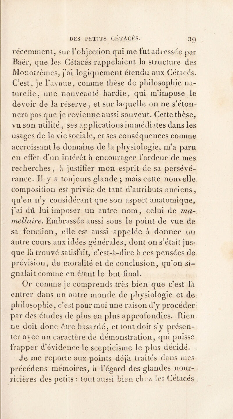 récemment , sur l’objecdon qui me fut adressée par Baër, que les Cétacés rappelaient la structure des Moîiotrêmes, j’ai logiquement étendu aux Cétacés. C’est, je l’avoue, comme thèse de philosophie na- turelle, une nouveauté hardie, qui m’impose le devoir de la réserve, et sur laquelle on ne s’éton- nera pas que je revienne aussi souvent. Cette thèse, vu son utilité, ses applications immédiates dans les usages de la vie sociale, et ses conséquences comme accroissant le domaine de la physiologie, m’a paru en effet d’un intérêt a encourager l’ardeur de mes recherches, a justifier mon esprit de sa persévé- rance. Il y a toujours glande ; mais cette nouvelle composition est privée de tant d’attributs anciens, qu’en n’y considérant que son aspect anatomique, j’ai dû lui imposer un autre nom , celui de ma- mellaire. Embrassée aussi sous le point de vue de sa fonction, elle est aussi appelée à donner un autre cours aux idées générales, dont on s’était jus- que la trouvé satisfait, c’est-à-dire à ces pensées de pr évision, de moralité et de conclusion, qu’on si- gnalait comme en étant le but final. Or comme je comprends très bien que c’est là entrer dans un autre monde de physiologie et de philosophie, c’est pour moi une raison d’y procéder par des études de plus en plus approfondies. Rien ne doit donc être hasardé, et tout doit s’y présen- ter avec un caractère de démonstration, qui puisse frapper d’évidence le scepticisme le plus décidé. Je me reporte aux points déjà traités dans mes précédens mémoires, à l’égard des glandes nour- ricières des petits: tout aussi bien chez les Cétacés