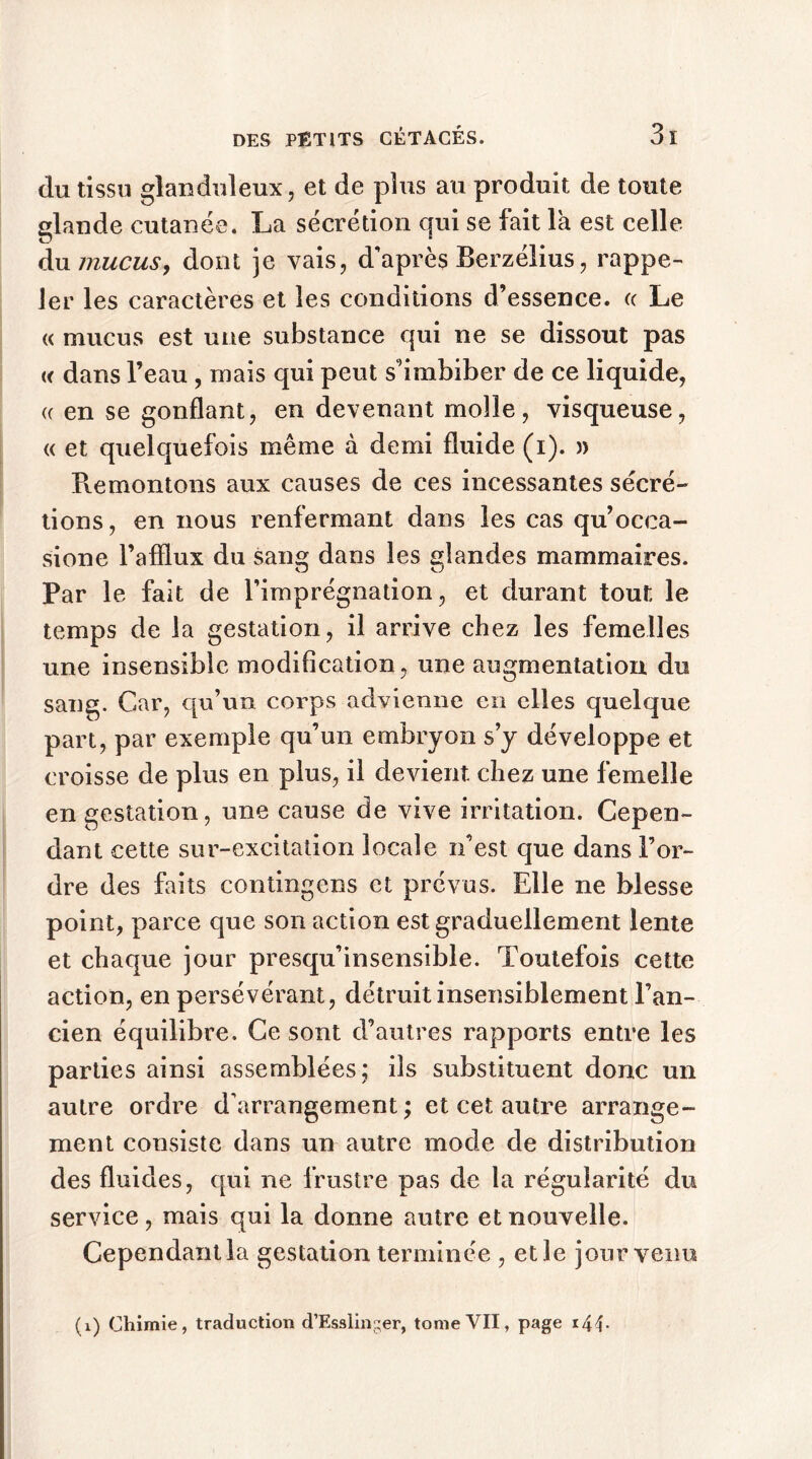 du tissu glanduleux, et de plus au produit de toute glande cutanée. La sécrétion qui se fait la est celle du mucus, dont je vais, d'après Berzélius, rappe- ler les caractères et les conditions d’essence, a Le « mucus est une substance qui ne se dissout pas « dans l’eau , mais qui peut s’imbiber de ce liquide, « en se gonflant, en devenant molle, visqueuse, « et quelquefois même à demi fluide (i). » Piemontons aux causes de ces incessantes sécré- tions, en nous renfermant dans les cas qu’ocea- sione l’afflux du sang dans les glandes mammaires. Par le fait de l’imprégnation, et durant tout le temps de la gestation, il arrive chez les femelles une insensible modification, une augmentation du sang. Car, qu’un corps advienne en elles quelque part, par exemple qu’un embryon s’y développe et croisse de plus en plus, il devient chez une femelle en gestation, une cause de vive irritation. Cepen- dant cette sur-excitation locale n’est que dans l’or- dre des faits contingens et prévus. Elle ne blesse point, parce que son action est graduellement lente et chaque jour presqu’insensible. Toutefois cette action, en persévérant, détruit insensiblement l’an- cien équilibre. Ce sont d’autres rapports entre les parties ainsi assemblées; iis substituent donc un autre ordre d'arrangement ; et cet autre arrange- ment consiste dans un autre mode de distribution des fluides, qui ne frustre pas de la régularité du service, mais qui la donne autre et nouvelle. Cependant la gestation terminée , elle jour venu
