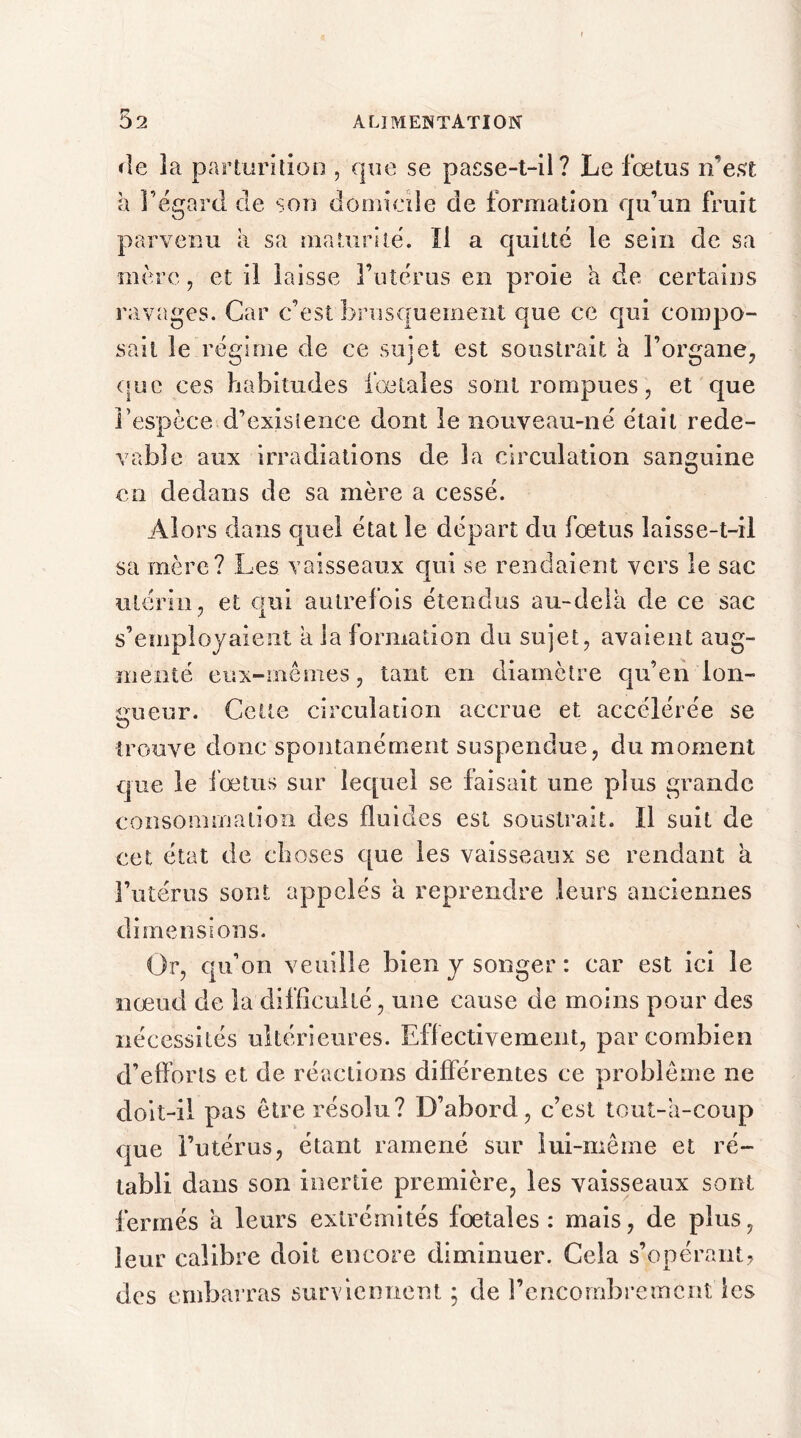 de îa parturition , que se passe-t-il? Le fœtus n’est à l’égard de son domicile de formation qu’un fruit parvenu à sa maturité. Il a quitté le sein de sa mère, et il laisse l’utérus en proie a de certains ravages. Car c’est brusquement que ce qui compo- sait le régime de ce sujet est soustrait à l’organe, que ces habitudes fœtales sont rompues, et que l’espèce d’existence dont le nouveau-né était rede- vable aux irradiations de 3a circulation sanguine en dedans de sa mère a cessé. Alors dans quel état le départ du fœtus laisse-t-il sa mère? Les vaisseaux qui se rendaient vers le sac utérin , et qui autrefois étendus au-dela de ce sac s’employaient a la formation du sujet, avaient aug- menté eux-mêmes, tant en diamètre qu’en lon- gueur. Cette circulation accrue et accélérée se O trouve donc spontanément suspendue, du moment que le fœtus sur lequel se faisait une plus grande consommation des fluides est soustrait. Il suit de cet état de choses que les vaisseaux se rendant a l’utérus sont appelés à reprendre leurs anciennes dimensions. Or, qu’on veuille bien y songer : car est ici le nœud de la difficulté, une cause de moins pour des nécessités ultérieures. Effectivement, par combien d’efforts et de réactions différentes ce problème ne doit-il pas être résolu? D’abord, c’est tout-à-coup que l’utérus, étant ramené sur lui-même et ré- tabli dans son inertie première, les vaisseaux sont fermés à leurs extrémités fœtales: mais, de plus, leur calibre doit encore diminuer. Cela s’opérant? des embarras surviennent ; de l’encombremônt les