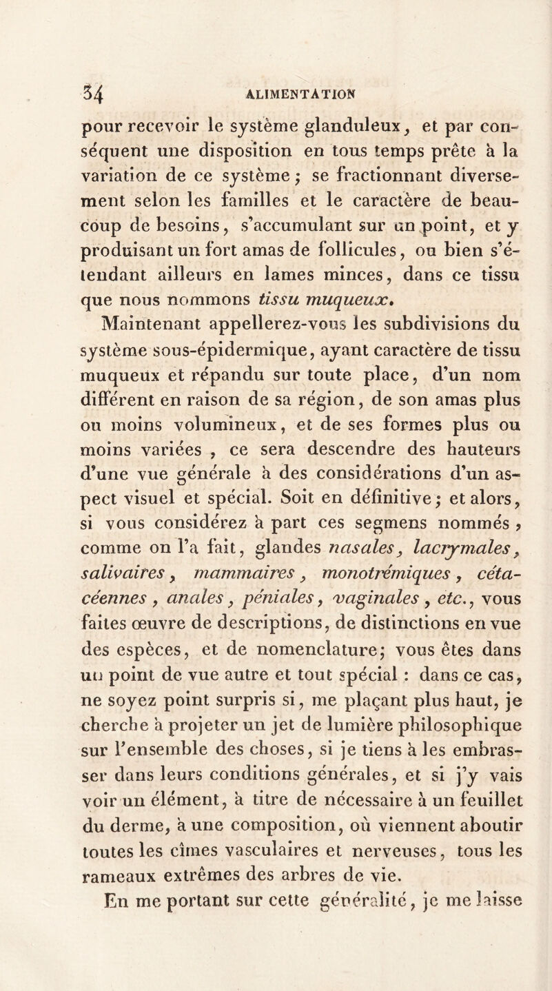 pour recevoir le système glanduleux, et par con- séquent une disposition en tous temps prête a la variation de ce système ; se fractionnant diverse- ment selon les familles et le caractère de beau- coup de besoins, s’accumulant sur an point, et y produisant un fort amas de follicules, ou bien s’é- tendant ailleurs en lames minces, dans ce tissu que nous nommons tissu muqueux. Maintenant appellerez-vous les subdivisions du système sous-épidermique, ayant caractère de tissu muqueüx et répandu sur toute place, d’un nom différent en raison de sa région, de son amas plus ou moins volumineux, et de ses formes plus ou moins variées , ce sera descendre des hauteurs d’une vue générale à des considérations d’un as- pect visuel et spécial. Soit en définitive; et alors, si vous considérez à part ces segmens nommés ? comme on l’a fait, glandes nasales, lacrymales, salivaires, mammaires , monotrémiques , céta- céennes , anales, péniales, vaginales , etc., vous faites œuvre de descriptions, de distinctions en vue des espèces, et de nomenclature; vous êtes dans uu point de vue autre et tout spécial : dans ce cas, ne soyez point surpris si, me plaçant plus haut, je cherche a projeter un jet de lumière philosophique sur l'ensemble des choses, si je tiens h les embras- ser dans leurs conditions générales, et si j’y vais voir un élément, a titre de nécessaire à un feuillet du derme, aune composition, où viennent aboutir toutes les cimes vasculaires et nerveuses, tous les rameaux extrêmes des arbres de vie. En me portant sur cette généralité, je me laisse