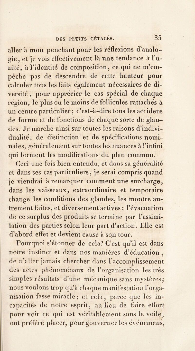 aller a mon penchant pour les réflexions d’analo- gie, et je vois effectivement la une tendance a l’u- nité, a l’identité de composition, ce qui ne m’em- pêche pas de descendre de cette hauteur pour calculer tous les faits également nécessaires de di- versité , pour apprécier le cas spécial de chaque région, le plus ou le moins de follicules rattachés à un centre particulier ; c’est-à-dire tous les accidens de forme et de fonctions de chaque sorte de glan- des. Je marche ainsi sur toutes les raisons d’indivi- dualité, de distinction et de spécifications nomi- nales, généralement sur toutes les nuances à l’infini qui forment les modifications du plan commun. Ceci une fois bien entendu, et dans sa généralité et dans ses cas particuliers, je serai compris quand je viendrai à remarquer comment une surcharge, dans les vaisseaux, extraordinaire et temporaire change les conditions des glandes, les montre au- trement faites, et diversement actives : l’évacuation de ce surplus des produits se termine par l’assimi- lation des parties selon leur part d’action. Elle est d’abord effet et devient cause à son tour. Pourquoi s’étonner de cela? C’est qu’il est dans notre instinct et dans nos manières d’éducation , de n’aller jamais chercher dans l’accomplissement des actes phénoménaux de l’organisation les très simples résultats d’une mécanique sans mystères, nous voulons trop qu’à chaque manifestation l’orga- nisation fasse miracle; et cela, parce que les in- capacités de notre esprit, au lieu de faire effort pour voir ce qui est véritablement sous le voile, ont préféré placer, pour gouverner les événemens,