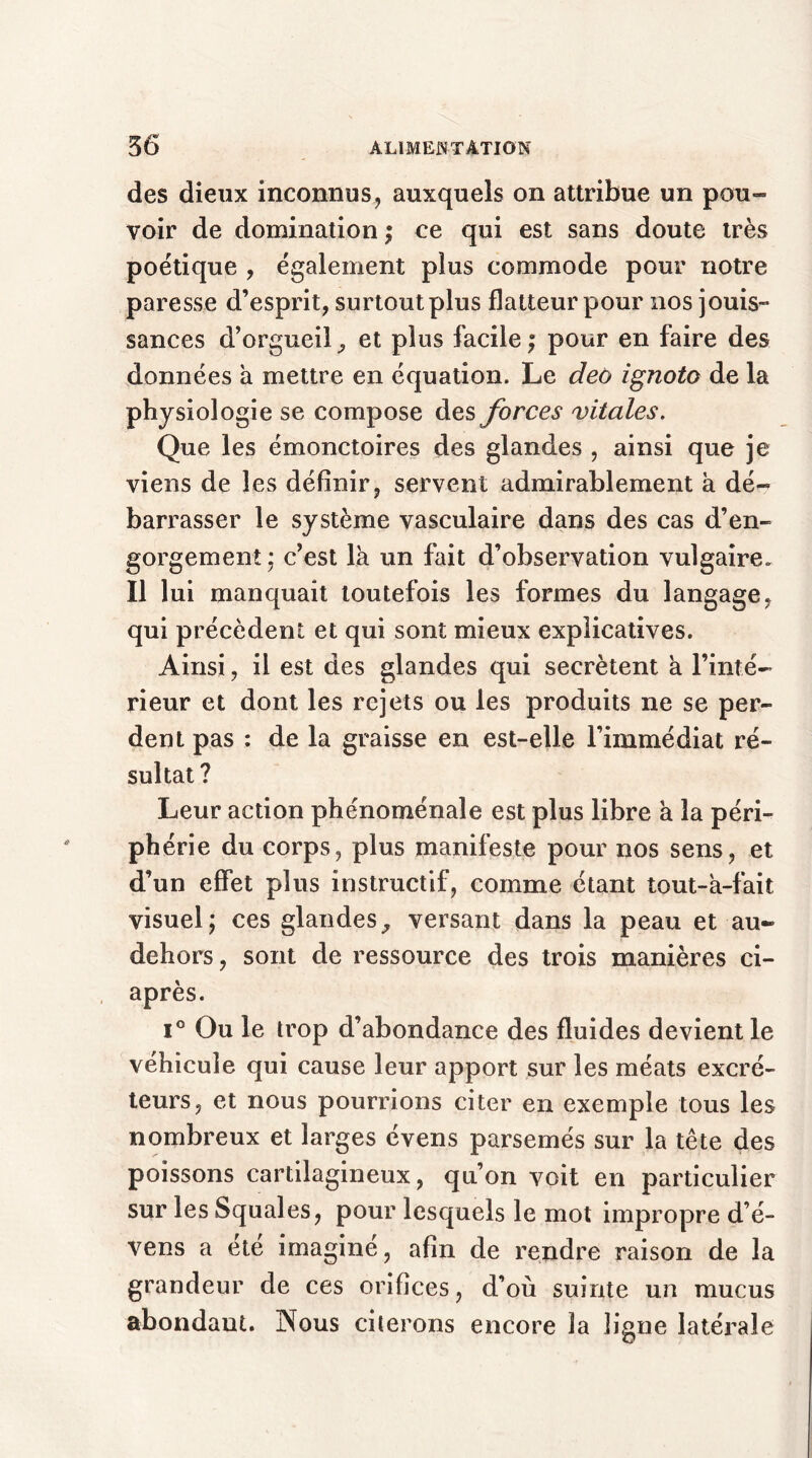 des dieux inconnus, auxquels on attribue un pou™ voir de domination ; ce qui est sans doute très poétique , également plus commode pour notre paresse d’esprit, surtout plus flatteur pour nos jouis- sances d’orgueil, et plus facile; pour en faire des données a mettre en équation. Le deo ignoto de la physiologie se compose des forces vitales. Que les émonctoires des glandes , ainsi que je viens de les définir, servent admirablement h dé- barrasser le système vasculaire dans des cas d’en- gorgement; c’est là un fait d’observation vulgaire. Il lui manquait toutefois les formes du langage, qui précèdent et qui sont mieux explicatives. Ainsi, il est des glandes qui secrétent à l’inté- rieur et dont les rejets ou les produits ne se per- dent pas : de la graisse en est-elle l’immédiat ré- sultat ? Leur action phénoménale est plus libre à la péri- phérie du corps, plus manifeste pour nos sens, et d’un effet plus instructif, comme étant tout-à-fait visuel; ces glandes, versant dans la peau et au- dehors, sont de ressource des trois manières ci- après. i° Ou le trop d’abondance des fluides devient le véhicule qui cause leur apport sur les méats excré- teurs, et nous pourrions citer en exemple tous les nombreux et larges évens parsemés sur la tête des poissons cartilagineux, qn’on voit en particulier sur les Squales, pour lesquels le mot impropre d é- vens a été imaginé, afin de rendre raison de la grandeur de ces orifices, d’où suinte un mucus abondant. Nous citerons encore la ligne latérale