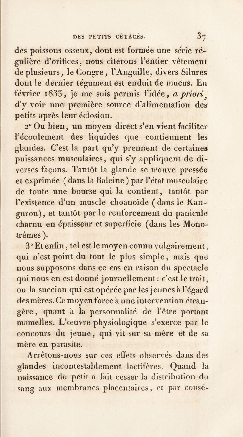 des poissons osseux, dont est formée une série ré- gulière d’orifices, nous citerons l’entier vêtement de plusieurs, le Congre , l’Anguille, divers Silures dont le dernier tégument est enduit de mucus. En février i833, je me suis permis l’idée, a priori d’y voir une première source d’alimentation des petits après leur éclosion. 20 Ou bien, un moyen direct s’en vient faciliter ^écoulement des liquides que contiennent les glandes. C’est la part qu’y prennent de certaines puissances musculaires, qui s’y appliquent de di- verses façons. Tantôt la glande se trouve pressée et exprimée ( dans la Baleine ) par l’état musculaire de toute une bourse qui la contient, tantôt par l’existence d’un muscle choanoïde ( dans le Kan- gurou), et tantôt par le renforcement du panicuîe charnu en épaisseur et superficie (dans les Mono- memes ). 3° Et enfin, tel est le moyen connu vulgairement, qui n’est point du tout le plus simple, mais que nous supposons dans ce cas en raison du spectacle qui nous en est donné journellement: c’est le trait, ou la succion qui est opérée par les jeunes a l'égard des mères. Ce moyen force a une intervention étran- gère , quant a la personnalité de l’être portant mamelles. L’œuvre physiologique s’exerce par le concours du jeune, qui vit sur sa mère et de sa mère en parasite. Arrêtons-nous sur ces effets observés dans des glandes incontestablement îactifères. Quand la naissance du petit a fait cesser la distribution du sang aux membranes placentaires, et par consé-
