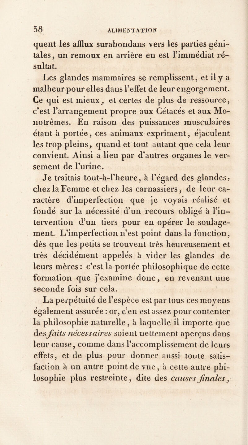 quent les afflux surabondans vers les parties géni- tales , un remoux en arrière en est l’immédiat ré- sultat. Les glandes mammaires se remplissent, et il y a malheur pour elles dans l’effet de leur engorgement. Ce qui est mieuxy et certes de plus de ressource, c’est l’arrangement propre aux Cétacés et aux Mo- notrêmes. En raison des puissances musculaires étant a portée, ces animaux expriment, éjaculent les trop pleins, quand et tout autant que cela leur convient. Ainsi a lieu par d’autres organes le ver- sement de l’urine. Je traitais tout-à-l’heure, à l’égard des glandes? chez la Femme et chez les carnassiers, de leur ca- ractère d’imperfection que je voyais réalisé et fondé sur la nécessité d’un recours obligé a l’in- tervention d’un tiers pour en opérer le soulage- ment. L’imperfection n’est point dans la fonction, dès que les petits se trouvent très heureusement et très décidément appelés a vider les glandes de leurs mères : c’est la portée philosophique de cette formation que j’examine donc, en revenant une seconde fois sur cela. La perpétuité de l’espèce est par tous ces moyens également assurée : or, c’en est assez pour contenter la philosophie naturelle, à laquelle il importe que des faits nécessaires soient nettement aperçus dans leur cause, comme dans l’accomplissement de leurs effets, et de plus pour donner aussi toute satis- faction a un autre point de vue, a cette autre phi- losophie plus restreinte, dite des causes finales,