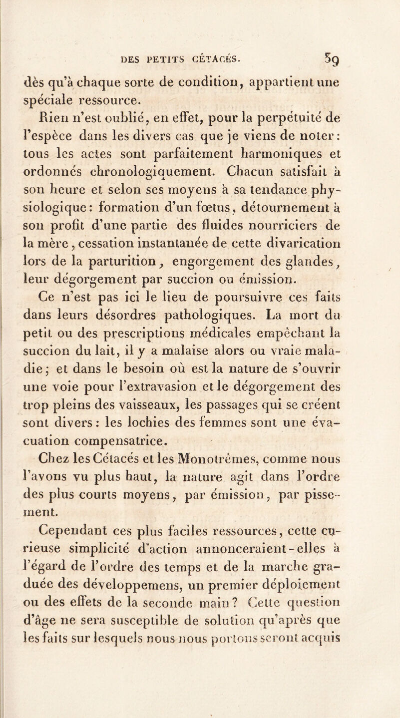 dès qu’à chaque sorte de condition, appartient une spéciale ressource. Rien n’est oublié, en effet, pour la perpétuité de l’espèce dans les divers cas que je viens de noter: tous les actes sont parfaitement harmoniques et ordonnés chronologiquement. Chacun satisfait à son heure et selon ses moyens a sa tendance phy- siologique: formation d’un fœtus , détournement à son profit d’une partie des fluides nourriciers de la mère, cessation instantanée de cette divarication lors de la parturition, engorgement des glandes, leur dégorgement par succion ou émission. Ce n’est pas ici le lieu de poursuivre ces faits dans leurs désordres pathologiques. La mort du petit ou des prescriptions médicales empêchant la succion du lait, il y a malaise alors ou vraie mala- die ; et dans le besoin où est la nature de s’ouvrir une voie pour l’extravasion et le dégorgement des trop pleins des vaisseaux, les passages qui se créent sont divers: les lochies des femmes sont une éva- cuation compensatrice. Chez les Cétacés et les Monolrèmes, comme nous l’avons vu plus haut, la nature agit dans l’ordre des plus courts moyens, par émission, par pisse- ment. Cependant ces plus faciles ressources, cette cu- rieuse simplicité d’action annonceraient-elles à l’égard de l’ordre des temps et de la marche gra- duée des développemens, un premier déploiement ou des effets de la seconde main? Cette question d’âge ne sera susceptible de solution qu’après que les faits sur lesquels nous nous portons seront acquis