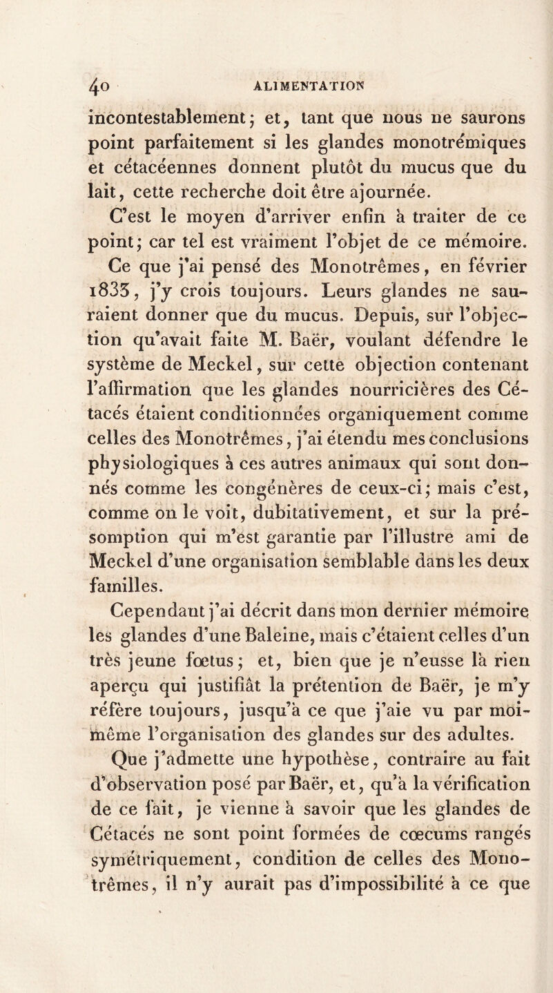 incontestablement; et, tant que nous ne saurons point parfaitement si les glandes monotrémiques et cétacéennes donnent plutôt du mucus que du lait, cette recherche doit être ajournée. C’est le moyen d’arriver enfin a traiter de ce point; car tel est vraiment l’objet de ce mémoire. Ce que j’ai pensé des Monotrêmes, en février i833, j’y crois toujours. Leurs glandes ne sau- raient donner que du mucus. Depuis, sur l’objec- tion qu’avait faite M. Baër, voulant défendre le système de Meckel, sur cette objection contenant l’affirmation que les glandes nourricières des Cé- tacés étaient conditionnées organiquement comme celles des Monotrêmes, j’ai étendu mes conclusions physiologiques à ces autres animaux qui sont don- nés comme les congénères de ceux-ci; mais c’est, comme on le voit, dubitativement, et sur la pré- somption qui m’est garantie par l’illustre ami de Meckel d’une organisation semblable dans les deux familles. Cependant j’ai décrit dans mon dernier mémoire les glandes d’une Baleine, mais c’étaient celles d’un très jeune fœtus; et, bien que je n’eusse la rien aperçu qui justifiât la prétention de Baër, je m’y réfère toujours, jusqu’à ce que j’aie vu par moi- même l’organisation des glandes sur des adultes. Que j’admette une hypothèse, contraire au fait d’observation posé par Baër, et, qu’à la vérification de ce fait, je vienne à savoir que les glandes de Cétacés ne sont point formées de cæcums rangés symétriquement, condition de celles des Mono- trêmes, il n’y aurait pas d’impossibilité à ce que