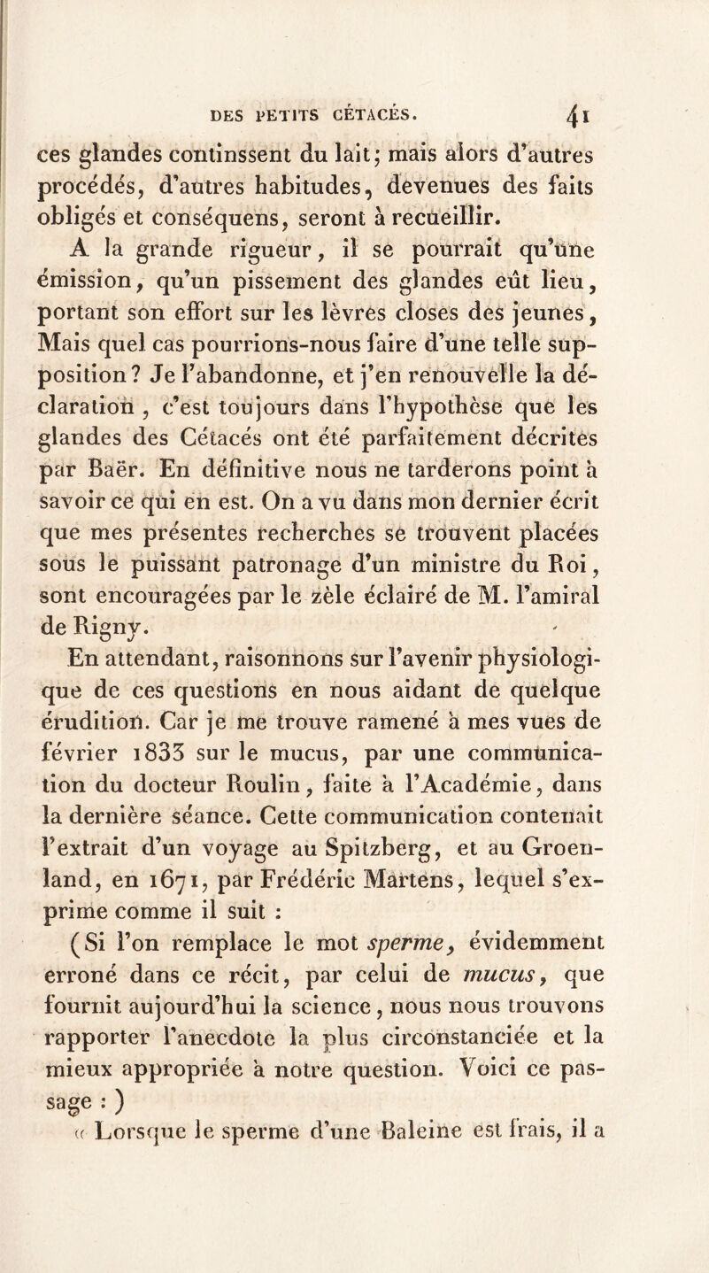 ces glandes continssent du lait; mais alors d’autres procédés, d’autres habitudes, devenues des faits obligés et conséquens, seront à recueillir. A la grande rigueur, il se pourrait qu’une émission, qu’un pissement des glandes eût lieu, portant son effort sur les lèvres closes des jeunes. Mais quel cas pourrions-nous faire d’une telle sup- position? Je l’abandonne, et j’en renouvelle la dé- claration , c’est toujours dans l’hypothèse que les glandes des Cétacés ont été parfaitement décrites par Baër. En définitive nous ne tarderons point a savoir ce qui en est. On a vu dans mon dernier écrit que mes présentes recherches se trouvent placées sous le puissant patronage d’un ministre du Roi, sont encouragées par le zèle éclairé de M. l’amiral de Rigny. En attendant, raisonnons sur l’avenir physiologi- que de ces questions en nous aidant de quelque érudition. Car je me trouve ramené a mes vues de février i833 sur le mucus, par une commtinica- tion du docteur Roulin, faite a l’Académie, dans la dernière séance. Cette communication contenait F extrait d’un voyage au Spitzberg, et au Groen- land, en 1671, par Frédéric Martens, lequel s’ex- prime comme il suit : (Si l’on remplace le mot sperme, évidemment erroné dans ce récit, par celui de mucus, que fournit aujourd’hui la science , nous nous trouvons rapporter l’anecdote la plus circonstanciée et la mieux appropriée a notre question. Voici ce pas- sage : ) ((■ Lorsque le sperme d’une Baleine est frais, il a