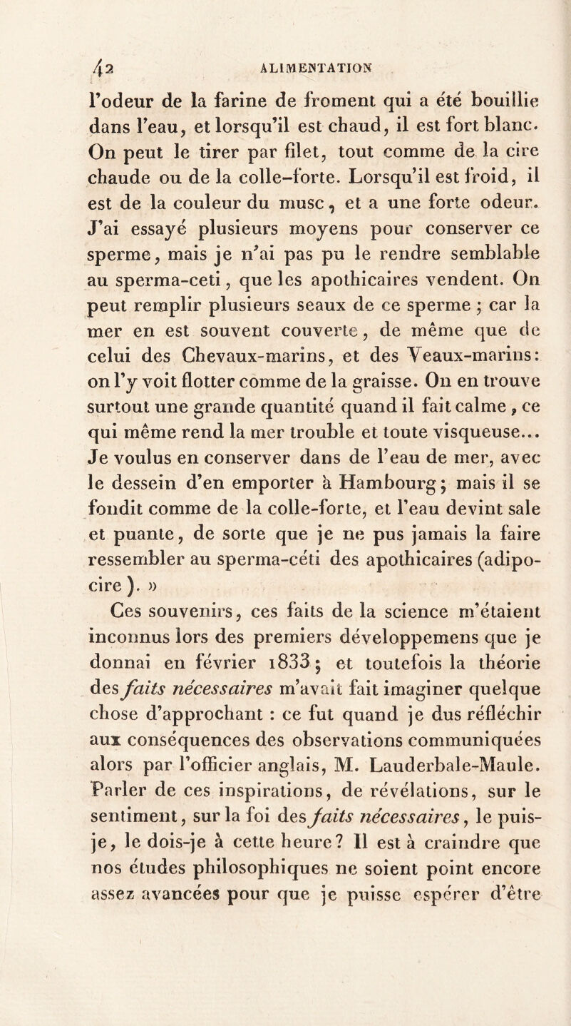 l’odeur de la farine de froment qui a été bouillie dans Feau, et lorsqu’il est chaud, il est fort blanc. On peut 3e tirer par filet, tout comme de la cire chaude ou de la colle-forte. Lorsqu’il est froid, il est de la couleur du musc, et a une forte odeur. J’ai essayé plusieurs moyens pour conserver ce sperme, mais je n’ai pas pu le rendre semblable au sperma-ceti, que les apothicaires vendent. On peut remplir plusieurs seaux de ce sperme ; car 3a mer en est souvent couverte, de même que de celui des Chevaux-marins, et des Veaux-marins : on l’y voit flotter comme de la graisse. On en trouve surtout une grande quantité quand il fait calme , ce qui même rend la mer trouble et toute visqueuse... Je voulus en conserver dans de Feau de mer, avec le dessein d’en emporter a Hambourg; mais il se fondit comme de la colle-forte, et Feau devint sale et puante, de sorte que je 11e pus jamais la faire ressembler au sperma-céti des apothicaires (adipo- cire ). a Ces souvenirs, ces faits de la science m’étaient inconnus lors des premiers développemens que je donnai en février i833; et toutefois la théorie des faits nécessaires m’avait fait imaginer quelque chose d’approchant : ce fut quand je dus réfléchir aux conséquences des observations communiquées alors par l’officier anglais, M. Lauderbale-Maule. Parler de ces inspirations, de révélations, sur le sentiment, sur la foi des faits nécessaires, le puis- je, le dois-je à cette heure? Il est à craindre que nos études philosophiques ne soient point encore assez avancées pour que je puisse espérer d’être