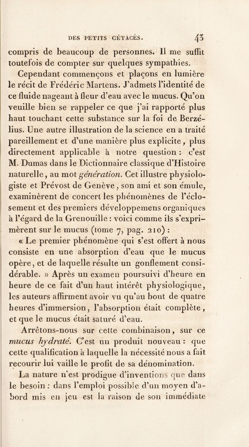 compris de beaucoup de personnes. Il me suffit toutefois de compter sur quelques sympathies. Cependant commençons et plaçons en lumière le récit de Frédéric Martens. J'admets l’identité de ce fluide nageant à fleur d’eau avec le mucus. Qu’on veuille bien se rappeler ce que j’ai rapporté plus haut touchant cette substance sur la foi de Berzé- lius. Une autre illustration de la science en a traité pareillement et d’une manière plus explicite, plus directement applicable a notre question : c’est M. Dumas dans le Dictionnaire classique d’Histoire naturelle, au mot génération. Cet illustre physiolo- giste et Prévost de Genève, son ami et son émule, examinèrent de concert les phénomènes de l’éclo- sement et des premiers développemens organiques à l’égard de la Grenouille : voici comme ils s’expri- mèrent sur le mucus (tome 7, pag. 210) : « Le premier phénomène qui s’est offert à nous consiste en une absorption d’eau que le mucus opère, et de laquelle résulte un gonflement consi- dérable. )) Après un examen poursuivi d’heure en heure de ce fait d’un haut intérêt physiologique, les auteurs affirment avoir vu qu’au bout de quatre heures d’immersion, l’absorption était complète, et que le mucus était saturé d’eau. Arrêtons-nous sur cette combinaison, sur ce mucus hjdraté. C’est un produit nouveau : que cette qualification a laquelle la nécessité nous a fait recourir lui vaille le profit de sa dénomination. La nature n’est prodigue d’inventions que dans le besoin : dans l’emploi possible d’un moyen d’a- bord mis en jeu est la raison de son immédiate