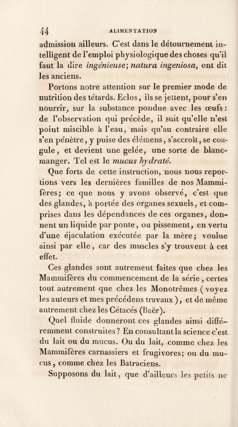 admission ailleurs. C’est dans le détournement in- telligent de l’emploi physiologique des choses qu’il faut la dire ingénieuse; natura ingeniosa, ont dit les anciens. Portons notre attention sur le premier mode de nutrition des têtards. Eclos, iis se jettent, pour s’en nourrir, sur la substance pondue avec les œufs : de l’observation qui précède, il suit qu’elle n’est point miscible à l’eau, mais qu’au contraire elle s’en pénètre, y puise des élémens, s’accroît, se coa- gule , et devient une gelée, une sorte de blanc- manger. Tel est le mucus hydraté. Que forts de cette instruction, nous nous repor- tions vers les dernières familles de nos Mammi- fères; ce que nous y avons observé, c’est que des glandes, a portée des organes sexuels, et com- prises dans les dépendances de ces organes, don- nent un liquide par ponte, ou pissement, en vertu d’une éjaculation exécutée par la mère ; voulue ainsi par elle, car des muscles s’y trouvent à cet effet. Ces glandes sont autrement faites que chez les Mammifères du commencement de la série , certes tout autrement que chez les Monotrêmes ( voyez les auteurs et mes précédens travaux ), et de même autrement chez les Cétacés (Baër). Quel fluide donneront ces glandes ainsi diffé- remment construites? En consultant la science c’est du lait ou du mucus. Ou du lait, comme chez les Mammifères carnassiers et frugivores; ou du mu- cus , comme chez les Batraciens. Supposons du lait, que d’ailleurs les petits ne