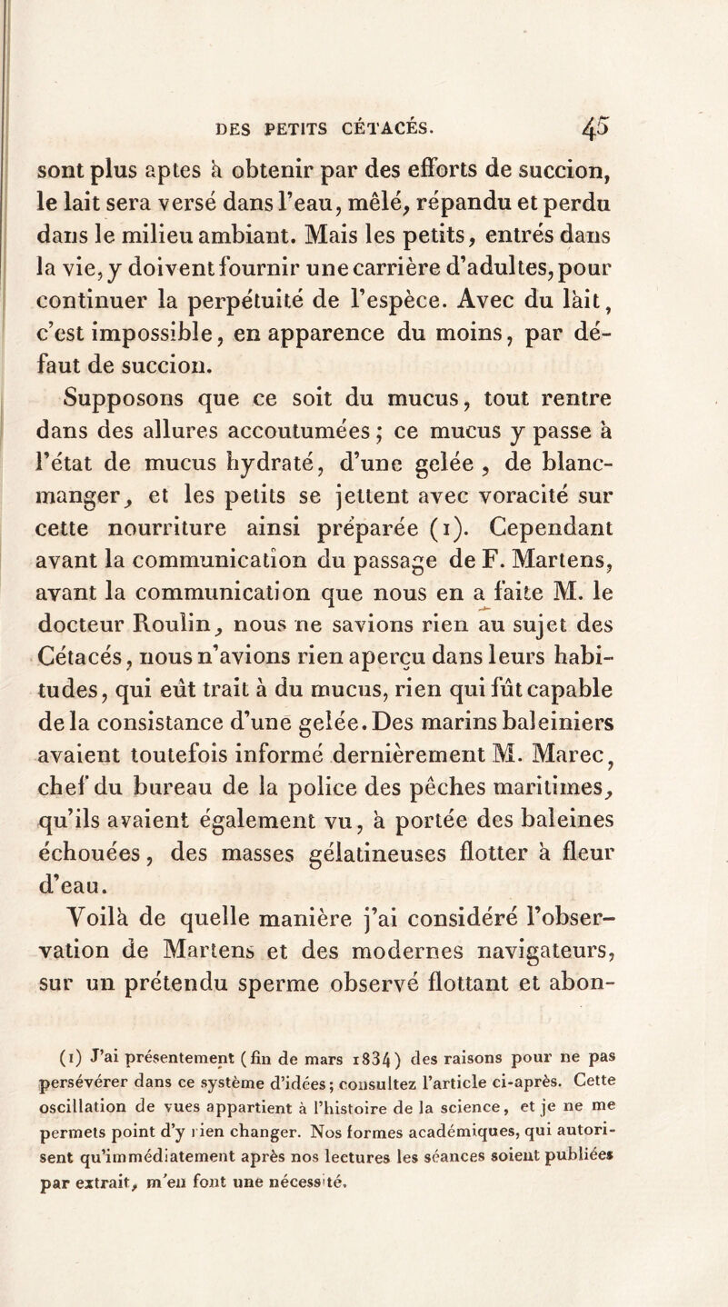 sont plus aptes h. obtenir par des efforts de succion, le lait sera versé dans l’eau, mêlé, répandu et perdu dans le milieu ambiant. Mais les petits, entrés dans la vie, y doivent fournir une carrière d’adultes, pour continuer la perpétuité de l’espèce. Avec du lait, c’est impossible, en apparence du moins, par dé- faut de succion. Supposons que ce soit du mucus, tout rentre dans des allures accoutumées ; ce mucus y passe à l’état de mucus hydraté, d’une gelée, de blanc- manger, et les petits se jettent avec voracité sur cette nourriture ainsi préparée (1). Cependant avant la communication du passage de F. Martens, avant la communication que nous en a faite M. le docteur Roulin, nous ne savions rien au sujet des Cétacés, nous n’avions rien aperçu dans leurs habi- tudes, qui eut trait à du mucus, rien qui fût capable delà consistance d’une gelée.Des marins baleiniers avaient toutefois informé dernièrement M. Marée, chef du bureau de la police des pêches maritimes, qu’ils avaient également vu, à portée des baleines échouées, des masses gélatineuses flotter a fleur d’eau. Yoila de quelle manière j’ai considéré l’obser- vation de Martens et des modernes navigateurs, sur un prétendu sperme observé flottant et abon- (1) J’ai présentement (fin de mars i834) des raisons pour ne pas persévérer dans ce système d’idées ; consultez l’article ci-après. Cette oscillation de vues appartient à l’histo ire de la science, et je ne me permets point d’y rien changer. Nos formes académiques, qui autori- sent qu’immédiatement après nos lectures les séances soient publiée* par extrait, m'en font une nécessité.