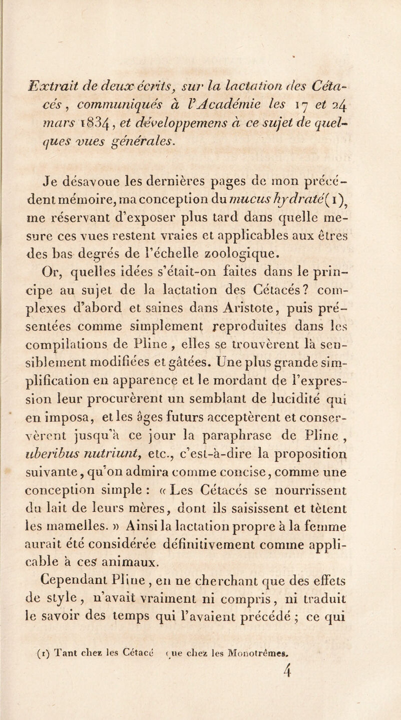 Extrait de deux écrits, sur la lactation des Céta- cés , communiqués à VAcadémie les 17 et 24 mars ï834, et développemens à ce sujet de quel- ques vues générales. Je désavoue les dernières pages de mon précé- dent mémoire, ma conception du mucus hjdratê{\) me réservant d’exposer plus tard dans quelle me- sure ces vues restent vraies et applicables aux êtres des bas degrés de l’échelle zoologique. Or, quelles idées s’était-on faites dans le prin- cipe au sujet de la lactation des Cétacés? com- plexes d’abord et saines dans Aristote, puis pré- sentées comme simplement reproduites dans les compilations de Pline , elles se trouvèrent la sen- siblement modifiées et gâtées. Une plus grande sim- plification en apparence et le mordant de l’expres- sion leur procurèrent un semblant de lucidité qui en imposa, et les âges futurs acceptèrent et conser- vèrent jusqu’à ce jour la paraphrase de Pline , uberibus nutriunt, etc., c’esl-â-dire la proposition suivante, qu’on admira comme concise, comme une conception simple : « Les Cétacés se nourrissent du lait de leurs mères, dont ils saisissent et tètent les mamelles. » Ainsi la lactation propre a la femme aurait été considérée définitivement comme appli- cable a ces animaux. Cependant Pline , en 11e cherchant que des effets de style, n’avait vraiment ni compris, ni traduit le savoir des temps qui l’avaient précédé ; ce qui (1) Tant cliez, les Cétace ( ne chez les Monotrémes.