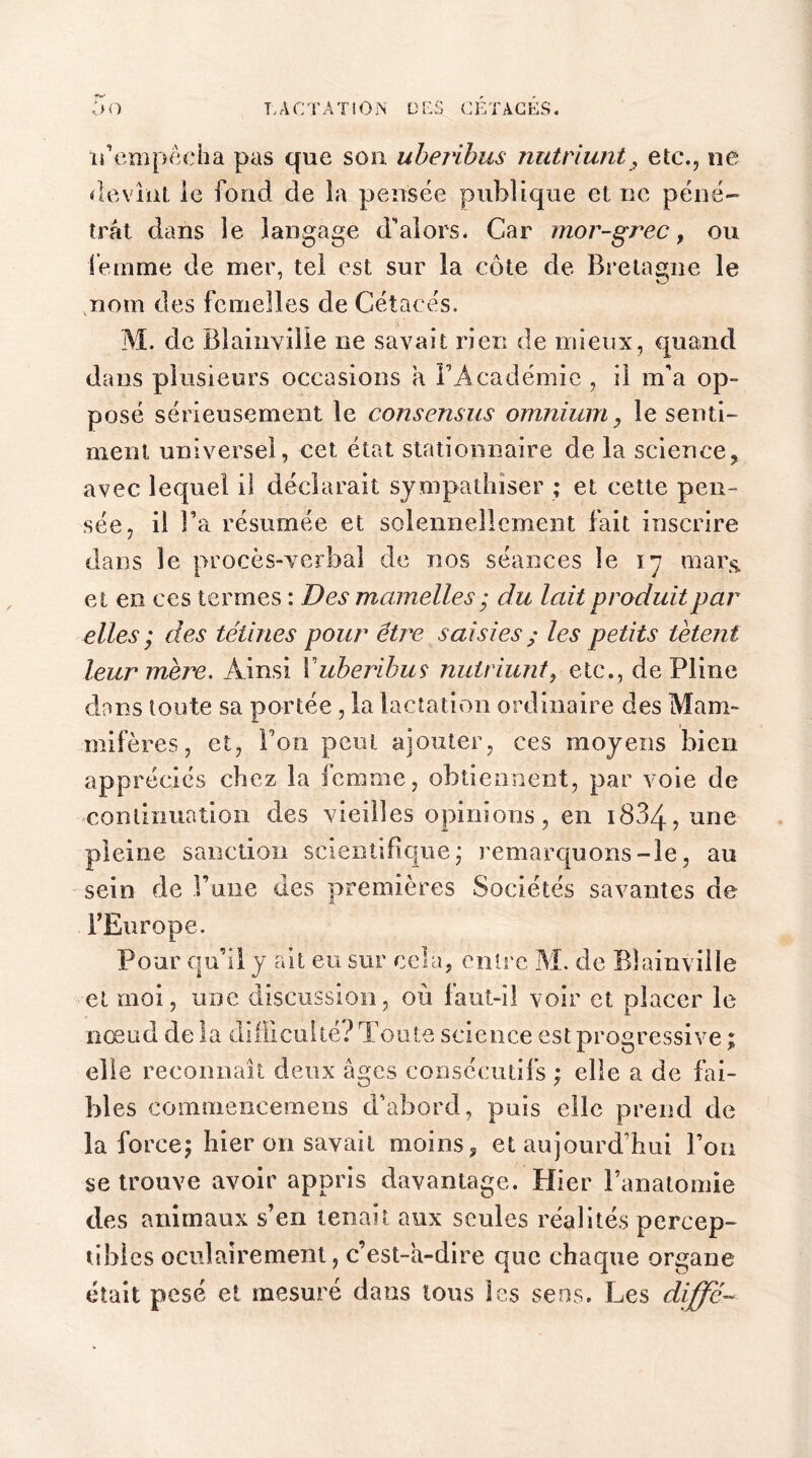 n'empêcha pas que son uberibus nutriunt, etc., ne devînt le fond de la pensée publique et ne péné- trât dans le langage d'alors* Car mor-grec, ou femme de mer, tel est sur la côte de Bretagne le nom des femelles de Cétacés. M. de Blainvilie ne savait rien de mieux, quand dans plusieurs occasions a l’Académie, il m’a op- posé sérieusement le consensus omnium, le senti- ment universel, cet état stationnaire de la science, avec lequel il déclarait sympathiser ; et cette pen- sée, il l’a résumée et solennellement fait inscrire dans le procès-verbal de nos séances le 17 mars, et en ces termes : Des mamelles ; du lait produit par elles ; des tétines pour être saisies ; les petits tètent leur mère. Ainsi Xuberibus nutriunt, etc., de Pline dans toute sa portée , la lactation ordinaire des Mam- mifères , et, Ton peut ajouter, ces moyens bien appréciés chez la femme, obtiennent, par voie de -continuation des vieilles opinions, en 1834-, une pleine sanction scientifique; remarquons-le, au sein de l’une des premières Sociétés savantes de l’Europe. Pour qu’il y ait eu sur cela, entre M. de Blainvilie et moi, une discussion, où faut-il voir et placer le nœud de la difficulté? Toute science est progressive ; elle reconnaît deux âges consécutifs ; elle a de fai- bles commencemens d’abord, puis elle prend de la force; hier 011 savait moins, et aujourd’hui l’on se trouve avoir appris davantage. Plier l’anatomie des animaux s’en tenait aux seules réalités percep- tibles oculairement, c’est-à-dire que chaque organe était pesé et mesuré dans tous les sens. Les diffe-