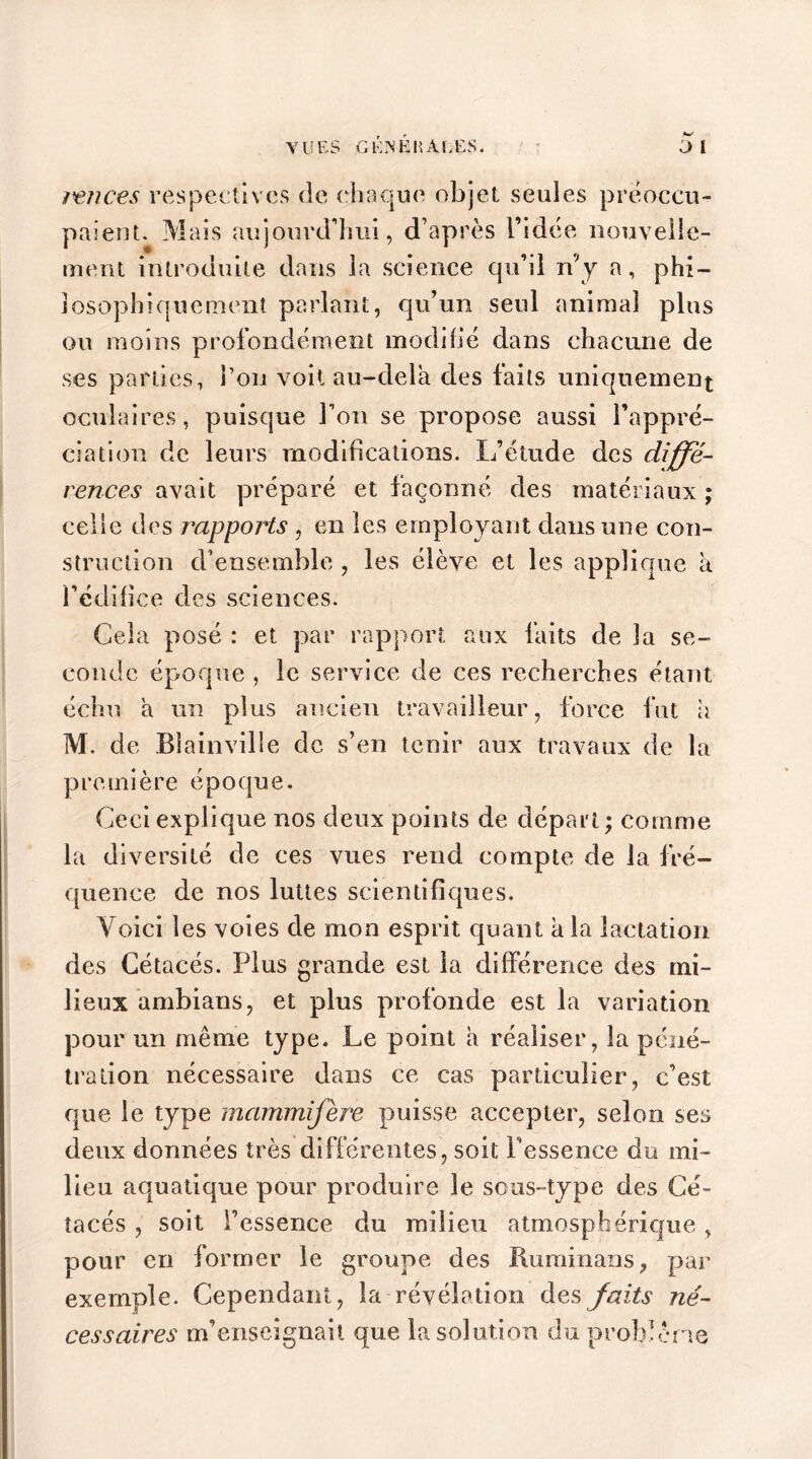 re?ices respectives de chaque objet seules préoccu- paient. Mais aujourd’hui, d’après l’idée nouvelle- ment introduite dans la science qu’il n'y a, phi- losophiquement parlant, qu’un seul animal plus ou moins profondément modifié dans chacune de ses parties, l’on voit au-dela des laits uniquement oculaires, puisque l’on se propose aussi l’appré- ciation de leurs modifications. L’étude des diffé- rences avait préparé et façonné des matériaux ; celle des rapports , en les employant dans une con- struction d’ensemble , les élève et les applique a i’édifice des sciences. Gela posé : et par rapport aux faits de la se- conde époque, le service de ces recherches étant échu a un plus ancien travailleur, force fut a M. de Blainville de s’en tenir aux travaux de la première époque. Ceci explique nos deux points de départ ; comme la diversité de ces vues rend compte de la fré- quence de nos luttes scientifiques. Voici les voies de mon esprit quant a la lactation des Cétacés. Plus grande est la différence des mi- lieux ambians, et plus profonde est la variation pour un même type. Le point a réaliser, la péné- tration nécessaire dans ce cas particulier, c’est que le type mammifère puisse accepter, selon ses deux données très différentes, soit Pessence du mi- lieu aquatique pour produire le sous-type des Cé- tacés , soit l’essence du milieu atmosphérique, pour en former le groupe des Ruminans, par exemple. Cependant, la révélation des faits né- cessaires m’enseignait que la solution du problème