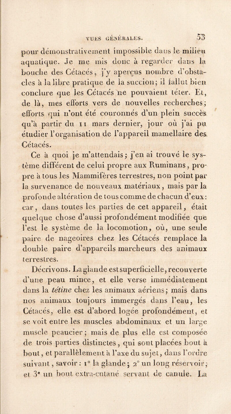 Y U ES GENERALES. pour démonstrativement impossible dans le milieu aquatique. Je me mis donc à regarder dans la bouche des Cétacés, j’y aperçus nombre d’obsta- cles a la libre pratique de la succion ; il fallut bien conclure que les Cétacés ne pouvaient téter. Et, de là, mes efforts vers de nouvelles recherches; efforts qui n’ont été couronnés d’un plein succès qu’a partir du n mars dernier, jour où j’ai pu étudier l’organisation de l’appareil mamellaire des. Cétacés. Ce a quoi je m’attendais ; j’en ai trouvé le sys- tème différent de celui propre aux Ruminans, pro- pre a tous les Mammifères terrestres, non point par la survenance de nouveaux matériaux, mais par la profonde altération de tous comme de chacun d’eux : car, dans toutes les parties de cet appareil, était quelque chose d’aussi profondément modifiée que l’est le système de la locomotion, où, une seule paire de nageoires chez les Cétacés remplace la double paire d’appareils marcheurs des animaux terrestres. Décrivons. La glande est superficielle, recouverte d’une peau mince, et elle verse immédiatement dans la tétine chez les animaux aériens; mais dans nos animaux toujours immergés dans l’eau, les Cétacés, elle est d’abord logée profondément, et se voit entre les muscles abdominaux et un larce kJ muscle peaucier; mais de plus elle est composée de trois parties distinctes, qui sont placées bout a bout, et parallèlement a l’axe du sujet, dans Tordre suivant, savoir : i° la glande ; 2° un long réservoir ; et 3® un bout extra-cutané servant de canule. La