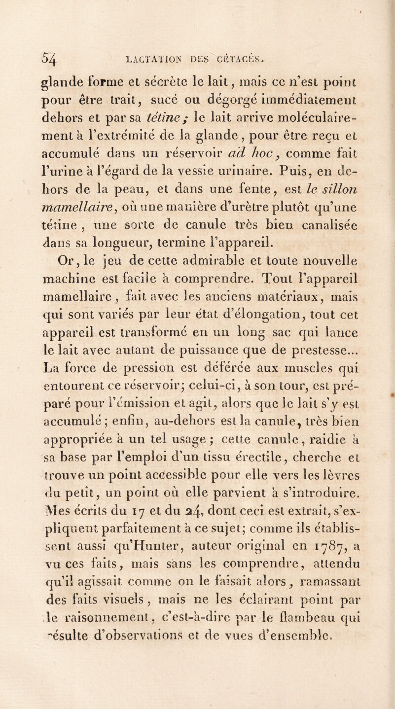 glande forme et sécrète le lait, mais ce n’est point pour être trait, sucé ou dégorgé immédiatement dehors et par sa tétine; le lait arrive moléculaire- ment a l’extrémité de la glande, pour être reçu et accumulé dans un réservoir ad hoc, comme fait l’urine a l’égard de la vessie urinaire. Puis, en de- hors de la peau, et dans une fente, est le sillon mamellaire, où une manière d’urètre plutôt qu’une tétine , une sorte de canule très bien canalisée dans sa longueur, termine l’appareil. Or, le jeu de cette admirable et toute nouvelle machine est facile a comprendre. Tout l’appareil mamellaire, fait avec les anciens matériaux, mais qui sont variés par leur état d’élongation, tout cet appareil est transformé en un long sac qui lance le lait avec autant de puissance que de prestesse... La force de pression est déférée aux muscles qui entourent ce réservoir; celui-ci, à son tour, est pré- paré pour l’émission et agit, alors que le lait s’y est accumulé; enfin, au-dehors est la canule, très bien appropriée a un tel usage ; cette canule, raidie k sa base par l’emploi d’un tissu érectile, cherche et trouve un point accessible pour elle vers les lèvres du petit, un point ou elle parvient a s’introduire. Mes écrits du 17 et du 24, dont ceci est extrait, s’ex- pliquent parfaitement a ce sujet; comme ils établis- sent aussi qu’Hunter, auteur original en 1787, a vu ces faits, mais sans les comprendre, attendu qu il agissait comme on le fa isait alors, ramassant des faits visuels , mais ne les éclairant point par le raisonnement , c’est-à-dire par le flambeau qui ésulte d’observations et de vues d’ensemble.