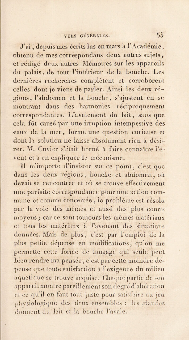 Lai, depuis mes écrits lus en mars à l’Académie, obtenu de mes correspondans deux autres sujets, et rédigé deux autres Mémoires sur les appareils du palais, de tout l’intérieur de la bouche. Les dernières recherches complètent et corroborent celles dont je viens de parler. Ainsi les deux ré- gions, l’abdomen et la bouche, s’ajustent en se montrant dans des harmonies réciproquement correspondantes. L’avaîement du lait, sans que cela fût causé par une irruption intempestive des eaux de la mer, forme une question curieuse et dont la solution ne laisse absolument rien a dési- rer. M. Cuvier s’était borné a faire connaître l’é- vent et a en expliquer le mécanisme. Il m’importe d’insister sur ce point, c’est que dans les deux régions, bouche et abdomen, où devait se rencontrer et où se trouve effectivement une parfaite correspondance pour une action com- mune et comme concertée, le problème est résolu par la voie des mêmes et aussi des plus courts moyens ; car ce sont toujours les memes matériaux et tous les matériaux à l’avenant des situations données. Mais de plus, c’est par l’emploi de la plus petite dépense en modifications, qu’on me permette cette forme de langage qui seule peut bien rendre ma pensée, c’est par cette moindre dé- pense que toute satisfaction a l’exigence du milieu aquatique se trouve acquise. Chaque partie de son appareil montre pareillement son degré d’altération et ce qu’il en faut tout juste pour satisfaire au jeu physiologique des deux ensembles : les glandes donnent du lait et la bouche l’avale.
