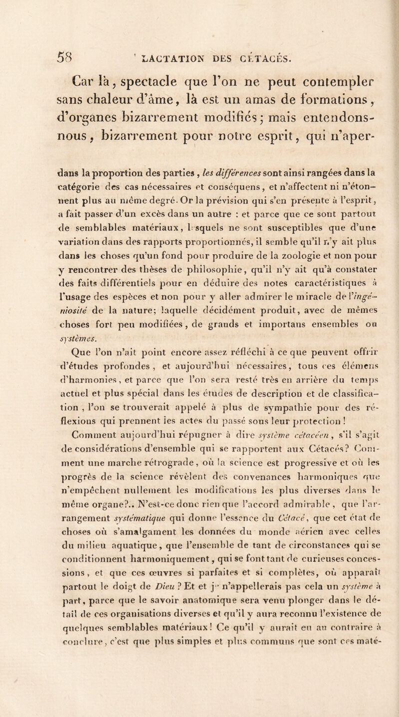 Car la, spectacle que l’on ne peut contempler sans chaleur d’âme, là est un amas de formations, d’organes bizarrement modifiés ; mais entendons- nous , bizarrement pour notre esprit, qui n’aper- dans la proportion des parties , les différences sont ainsi rangées dans la catégorie des cas nécessaires et conséquens, et n’affectent ni n’éton- nent plus au meme degré. Or la prévision qui s’en présente à l’esprit, a fait passer d’un excès dans un autre : et parce que ce sont partout de semblables matériaux, l squels ne sont susceptibles que d’une variation dans des rapports proportionnés, il semble qu’il n’y ait plus dans les choses qu’un fond pour produire de la zoologie et non pour y rencontrer des thèses de philosophie, qu’il n’y ait qu’à constater des faits différentiels pour en déduire des notes caractéristiques à l’usage des espèces et non pour y aller admirer le miracle de ! 'ingé- niosité de la nature; laquelle décidément produit, avec de mêmes choses fort peu modifiées , de grands et importans ensembles ou systèmes. Que l’on n’ait point encore assez réfléchi à ce que peuvent offrir d’études profondes, et aujourd’hui nécessaires, tous ces élénrens d’harmonies, et parce que l’on sera resté très en arrière du temps actuel et plus spécial dans les études de description et de classifica- tion , l’on se trouverait appelé à plus de sympathie pour des ré- flexions qui prennent les actes du passé sous leur protection ! Comment aujourd’hui répugner à dire système cétacéen , s’il s’agit de considérations d’ensemble qui se rapportent aux Cétacés? Com- ment une marche rétrograde, où la science est progressive et où les progrès de la science révèlent des convenances harmoniques que n’empêchent nullement les modifications les plus diverses dans le même organe?.. N’est-ce donc rien que l’accord admirable , que l’ar- rangement systématique qui donne l’essence du Cétacè, que cet état de choses où s’amalgament les données du monde aérien avec celles du milieu aquatique, que l’ensemble de tant de circonstances qui se conditionnent harmoniquement, qui se font tant de curieuses conces- sions , et que ces œuvres si parfaites et si complètes, où apparaît partout le doigt de Dieu ? Et et j“ n’appellerais pas cela un système à pavt, parce que le savoir anatomique sera venu plonger dans le dé- tail de ces organisations diverses et qu’il y aura reconnu l’existence de quelques semblables matériaux! Ce qu’il y aurait eu au contraire à conclure, c’est que plus simples et plus communs que sont ces maté-