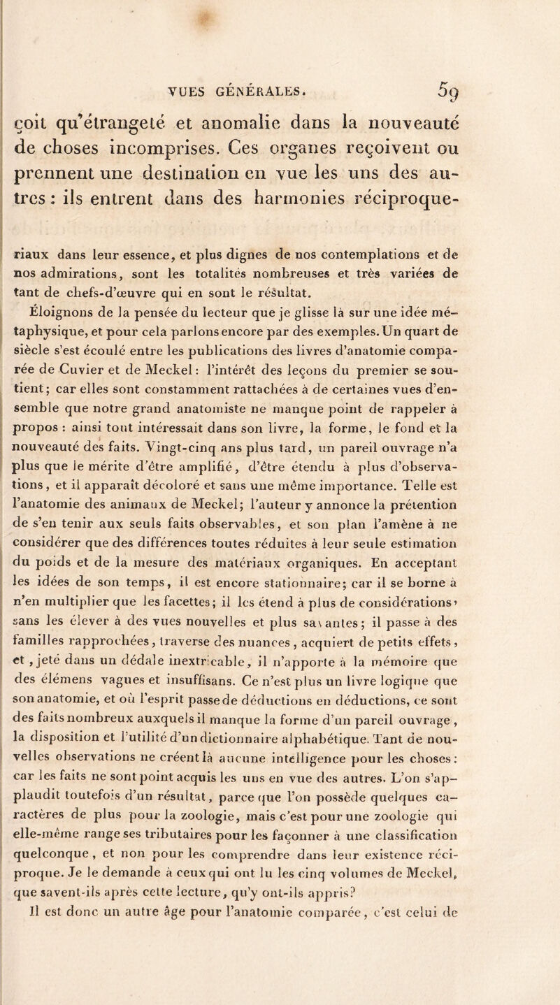 çoit qu’étrangeté et anomalie dans ia nouveauté de choses incomprises. Ces organes reçoivent ou prennent une destination en vue les uns des au- tres : ils entrent dans des harmonies réciproque- riaux dans leur essence, et plus dignes de nos contemplations et de nos admirations, sont les totalités nombreuses et très variées de tant de chefs-d’œuvre qui en sont le résultat. Éloignons de la pensée du lecteur que je glisse là sur une idée mé- taphysique, et pour cela parions encore par des exemples. Un quart de siècle s’est écoulé entre les publications des livres d’anatomie compa- rée de Cuvier et de Meckel : l’intérêt des leçons du premier se sou- tient; car elles sont constamment rattachées à de certaines vues d’en- semble que notre grand anatomiste ne manque point de rappeler à propos : ainsi tout intéressait dans son livre, la forme, le fond et la nouveauté des faits. Vingt-cinq ans plus tard, un pareil ouvrage n’a plus que le mérite d’être amplifié, d’être étendu à plus d’observa- tions, et il apparaît décoloré et sans une même importance. Telle est l’anatomie des animaux de Meckel; l’auteur y annonce la prétention de s’en tenir aux seuls faits observables, et son plan l’amène à ne considérer que des différences toutes réduites à leur seule estimation du poids et de la mesure des matériaux organiques. En acceptant les idées de son temps, il est encore stationnaire; car il se borne a n’en multiplier que les facettes; il les étend à plus de considérations’ sans les élever à des vues nouvelles et plus sa\antes; il passe à des familles rapprochées, traverse des nuances , acquiert de petits eifets, et , jeté dans un dédale inextricable, il n’apporte à la mémoire que des élémens vagues et insuffisans. Ce n’est plus un livre logique que son anatomie, et où l’esprit passe de déductions en déductions, ce sont des faits nombreux auxquels il manque la forme d’un pareil ouvrage , la disposition et l’utilité d’un dictionnaire alphabétique. Tant de nou- velles observations ne créent là aucune intelligence pour les choses: car les faits ne sont point acquis les uns en vue des autres. L’on s’ap- plaudit toutefois d’un résultat, parce que l’on possède quelques ca- ractères de plus pour la zoologie, mais c’est pour une zoologie qui elle-même range ses tributaires pour les façonner à une classification quelconque , et non pour les comprendre dans leur existence réci- proque. Je le demande à ceux qui ont lu les cinq volumes de Meckel, que savent-ils après celte lecture, qu’y ont-ils appris? Il est donc un autre âge pour l’anatomie comparée, c'est celui de