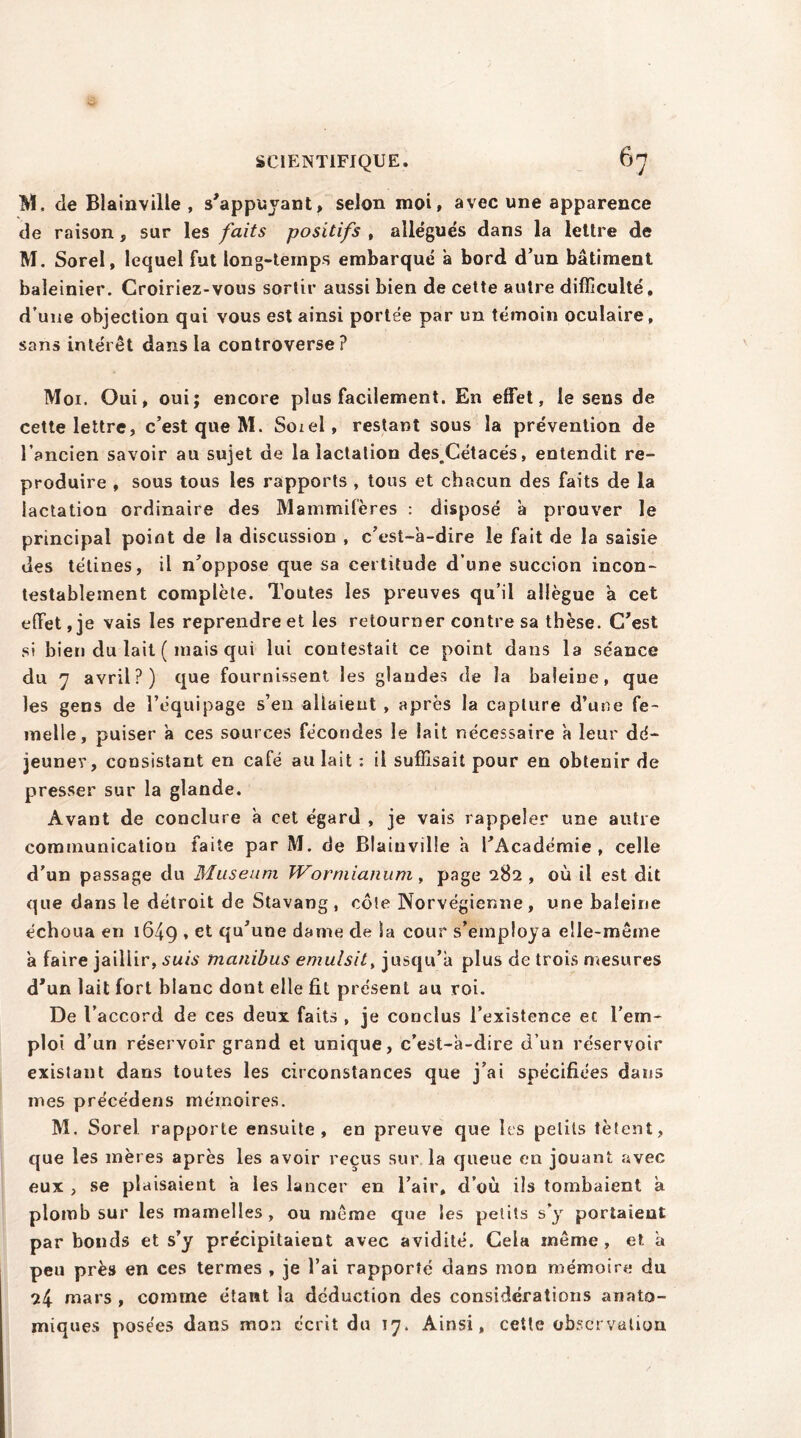 M, Je Blainville , s'appuyant, selon moi, avec une apparence de raison , sur les faits positifs , allégués dans la lettre de M. Sorel, lequel fut long-temps embarqué a bord d’un bâtiment baleinier. Croiriez-vous sortir aussi bien de cette autre difficulté, d’une objection qui vous est ainsi portée par un témoin oculaire, sans intérêt dans la controverse? Moi. Oui, oui; encore plus facilement. En effet, le sens de cette lettre, c’est que M. Soieî, restant sous la prévention de l’ancien savoir au sujet de la lactation des.Cétacés, entendit re- produire , sous tous les rapports , tous et chacun des faits de la lactation ordinaire des Mammifères : disposé à prouver le principal point de la discussion , c’est-à-dire le fait de la saisie des tétines, il n’oppose que sa certitude d’une succion incon- testablement complète. Toutes les preuves qu’il allègue à cet effet, je vais les reprendre et les retourner contre sa thèse. C'est si bien du lait ( mais qui lui contestait ce point dans la séance du 7 avril?) que fournissent les glandes de la baleine, que les gens de l’équipage s’en allaient , après la capture d’une fe- melle, puiser à ces sources fécondes le lait nécessaire à leur dé- jeuner, consistant en café au lait : il suffisait pour en obtenir de presser sur la glande. Avant de conclure à cet égard , je vais rappeler une autre communicatiou faite par M. de Blainville à l’Académie, celle d’un passage du Muséum TVormianum, page 282 , où il est dit que dans le détroit de Stavang , cote Norvégienne , une baleine échoua en 1649 » et dame de la cour s’employa elle-même à faire jaillir, suis manibus emulsit, jusqu’à plus de trois mesures d’un lait fort blanc dont elle fit présent au roi. De l’accord de ces deux faits , je conclus l’existence et l’em- ploi d’un réservoir grand et unique, c’est-à-dire d’un réservoir existant dans toutes les circonstances que j’ai spécifiées dans mes précédens mémoires. M, Sorel rapporte ensuite, en preuve que les petits tètent, que les mères après les avoir reçus sur la queue en jouant avec eux , se plaisaient à les lancer en l’air, d’où ils tombaient à plomb sur les mamelles, ou même que les petits s’y portaient par bonds et s’y précipitaient avec avidité. Gela même, et à peu près en ces termes , je l’ai rapporté dans mon mémoire du 24 mars , comme étant la déduction des considérations anato- miques posées dans mon écrit du 17. Ainsi, cette observation