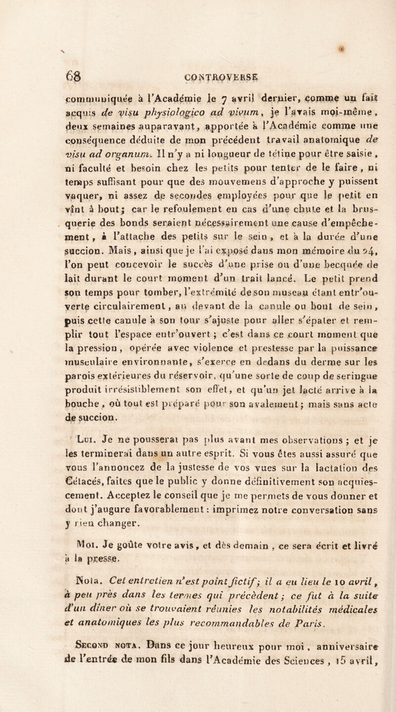 communiquée à l'Academie je 7 avril dernier, tomme un fai® acquis de visu phjsiologico ad vivum, je l’avais mobmême » deux semaines auparavant, apportée a l'Académie comme une conséquence déduite de mon précédent travail anatomique de visu ad organunn II ny a ni longueur de tétine pour être saisie , ni faculté et besoin chez les petits pour tenter de le faire , ni temps suffisant pour que des mouvemens d’approche y puissent vaquer, ni assez de secondes employées pour que le petit en vînt â bout j car le refoulement en cas (Tune chute et la brus- querie des bonds seraient nécessairement une cause d’empêcbe- ment, • rattache des petits sur le sein , et a la durée d’une succion. Mais , ainsi que je S’ai exposé dans mon mémoire du l’on peut concevoir le succès d’une prise ou d’une becquée de lait durant le court moment d’un trait lancé. Le petit prend son temps pour tomber, l’extrémité de son museau étant entrou- verte circulairement, au devant de la canule ou bout de sein, puis cette canule a son tour s’ajuste pour aller s’épater et rem- plir tout l’espace entr’ouvert ; c’est dans ce court moment que la pression , opérée avec violence et prestesse par la puissance musculaire environnante, s’exerce en dedans du derme sur les parois extérieures du réservoir, qu’une sorte de coup de seringue produit irrésistiblement son effet, et qu’un jet lacté arrive à la bouche , où tout est préparé pour son avaleinent; mais sans acte de succion. ' Lui. Je ne pousserai pas plus avant mes observations; et je les terminerai dans un autre esprit. Si vous êtes aussi assuré que vous l’annoncez de la justesse de vos vues sur la lactation des Cétacés, faites que le public y donne definitivement son acquies- cement. Acceptez le conseil que je me permets de vous donner et dont j’augure favorablement: imprimez notre conversation sans y rien changer. Moi. Je goûte votre avis, et dès demain , ce sera écrit et livré a la presse. jNola. Cet entretien ri est point fictif; il a eu lieu le 10 avril, à peu près dans les termes qui précèdent ; ce fut à la suite d'un dîner ou se trouvaient réunies les notabilités médicales et anatomiques les plus recommandables de Paris, Second nota. Dans ce jour heureux potir moi, anniversaire de 1 entrée de mon fils dans l’Académie des Sciences , ]5 avril.
