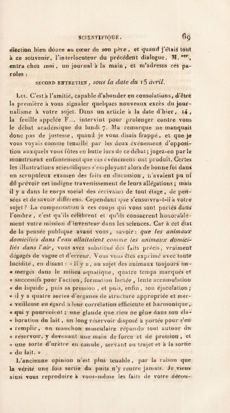 SGISiNTlFÎÔÛE. ëlèetion bien douce au cœur de son père , et quand j’ëtaiâ tout à ce souvenir, l’interlocuteur du précédent dialogue, M. ***', entra chez moi, un journal a la main , et m’adressa ces pa- roles : second entretien, sous la date du 15 avril. Lui. C’est a l’amitié, capable d’abonder en consolations, d'être îa première a vous signaler quelques nouveaux excès du jour- nalisme à votre sujet. Dans un article à la date d’hier, *4 , la feuille appelée F... intervint pour prolonger contre vous le débat académique du lundi 7. Ma remarque ne manquait donc pas de justesse, quand je vous disais frappé, et que je vous voyais comme tenaillé par les deux événement? d’opposi- tion auxquels vous fûtes en butte lors de ce débat ; jugez-en par le rfronstrueut enfantement que ces événemens ont produit. Certes les illustrations scientifiques s employant alors de bonne foi dans un scrupuleux examen des faits en discussion , n’avaient pu ni dû prévoir cet indigne travestissement de leurs allégations ; mais il y a dans le corps social des écrivains de tout étage , de pen- sées et de savoir dift’érens. Cependant que s’ensuivra-t-ii a votre sujet ? La compensation à ces coups qui vous sont portés dans l’ombre , c’est qu’ils célèbrent et qu’ils consacrent honorable- ment votre mission d’inventeur dans les sciences. Car à cet état de la pensée publique avant yous , savoir : que les animaux domiciliés dans Veau allaitaient comme les animaux domici- liés dans l’air, vous avez substitué des faits précis, vraiment dégagés de vague et d’erreur. Yous vous êtes exprimé avec tout# lucidité , en disant : < Il y a , au sujet des animaux toujours im- « mergés dans le iniiieu aquatique, quatre temps marqués et « successifs pour l’acLion, formation lactée , lente accumulation « du liquide , puis sa pression » et puis, enfin, son éjaculation; « il y a quatre sortes d’organes de structure appropriée et mer- « veilleuse eu égard a leur corrélation efficiente et harmonique, « qui y pourvoient ; une glande que rien ne gêne dans son éla- « boration du lait , un long réservoir disposé à portée pour s’eu a remplir, un manchon musculaire répandu tout autour du a réservoir, y devenant une main de force et de pression , et « une Sorte d’urètre en canule, servant au trajet et a \û sortie « du lait. » L’ancienne opinion n’est plus tenable, par la raison que la vérité une fois sortie du puits n’y rentre jamais. Je viens ainsi vous reproduire à vous-même ies faits de votre décou-