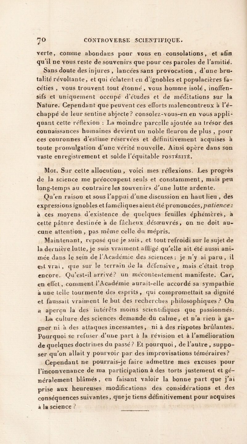 CONTROVERSE SCIENTIFIQUE. 7° verte, comme abondais pour vous en consolations, et afin qu’il ne vous reste de souvenirs que pour ces paroles de l’amitié. Sans doute des injures , lancées sans provocation , d’une bru- talité révoltante, et qui éclatent en d ignobles et populacières fa- céties , vous trouvent tout étonné, vous homme isolé, inoffen- sifs et uniquement occupé d’études et de méditations sur la Nature. Cependant que peuvent ces efforts malencontreux a ré- chappé de leursentine abjecte? consolez-vous-en en vous appli- quant cette réflexion : La moindre parcelle ajoutée au trésor des connaissances humaines devient un noble fleuron de plus , pour ces couronnes d’estime réservées et définitivement acquises à toute promulgation d’une vérité nouvelle. Ainsi opère dans son vaste enregistrement et solde l’équitable postérité. Moi. Sur cette allocution , voici mes réflexions. Les progrès de la science me préoccupent seuls et constamment, mais peu long-temps au contraire les souvenirs d'une lutte ardente. Qu’en raison et sous l’appui d’une discussion en haut lieu , des expressions ignobles et faméliques aient été prononcées, patience: à ces moyens d’existence de quelques feuilles éphémères, à cette pâture destinée à de fâcheux désœuvrés, on ne doit au- cune attention , pas même celle du mépris. Maintenant, reposé que je suis , et tout refroidi sur le sujet de la dernière lutte, je suis vraiment affligé qu’elle ait été aussi ani- mée dans le sein de l’Académie des sciences: je n’y ai paru, il est vrai, que sur le terrain de la défensive , mais c’était trop encore. Qu’est-il arrivé ? un mécontentement manifeste. Car, en effet, comment l’Académie aurait-elle accordé sa sympathie à une telle tourmente des esprits, qui compromettait sa dignité et faussait vraiment le but des recherches philosophiques? On a aperçu la des intérêts moins scientifiques que passionnés. La culture des sciences demande du calme, et n’a rien â ga- gner ni a des attaques incessantes, ni à des rispotes brûlantes. Pourquoi se refuser d’une part à la révision et à l'amélioration de quelques doctrines du passé ? Et pourquoi, de l’autre , suppo- ser qu’on allait y pourvoir par des improvisations téméraires? Cependant ne pourrais-je faire admettre mes excuses pour l’inconvenance de ma participation à des torts justement et gé- néralement blâmés, en faisant valoir la bonne part que j’ai prise aux heureuses modifications des considérations et des conséquences suivantes, que je tiens définitivement pour acquises à la science ?