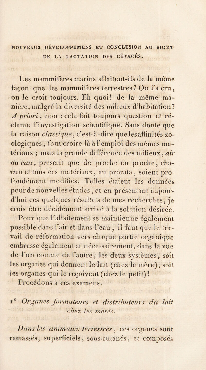 NOUVEAUX DÊVELOPPEMENS ET CONCLUSION AU SUJET DE LA LACTATION DES CÉTACÉS. Les mammifères marins allaitent-ils de la même façon que les mammifères terrestres? On Fa cru, on le croit toujours. Eh quoi! de la même ma- nière^ malgré la diversité des milieux d’habitation? A priori, non : cela fait toujours question et ré- clame l’investigation scientifique. Sans doute que la raison classique, c’est-a-dire que les affinités zo- ologiques , font croire là a remploi des mêmes ma- tériaux ; mais la grande différence des milieux, air ou eau, prescrit que de proche en proche, cha- cun et tous ces matériaux, au prorata, soient pro- fondément modifiés. Telles étaient les données pourdc nouvelles études , et en présentant aujour- d’hui ces quelques résultats de mes recherches, je crois être décidément arrivé a la solution désirée. Pour que l’allaitement se maintienne également possible dans l’air et dans l’eau , il faut que le tra- vail de réformation vers chaque partie organique embrasse également et nécessairement, dans la vue de l’un comme de l’autre, les deux systèmes, soit les organes qui donnent le lait (chez la mère), soit les organes qui le reçoivent (chez le petit) ! Procédons à ces examens. ï° Ot\ partes formateurs et distributeurs du lait chez les mères. Dans les animaux terrestres , ces organes sont ramassés, superficiels, sous-cutanés, et composés