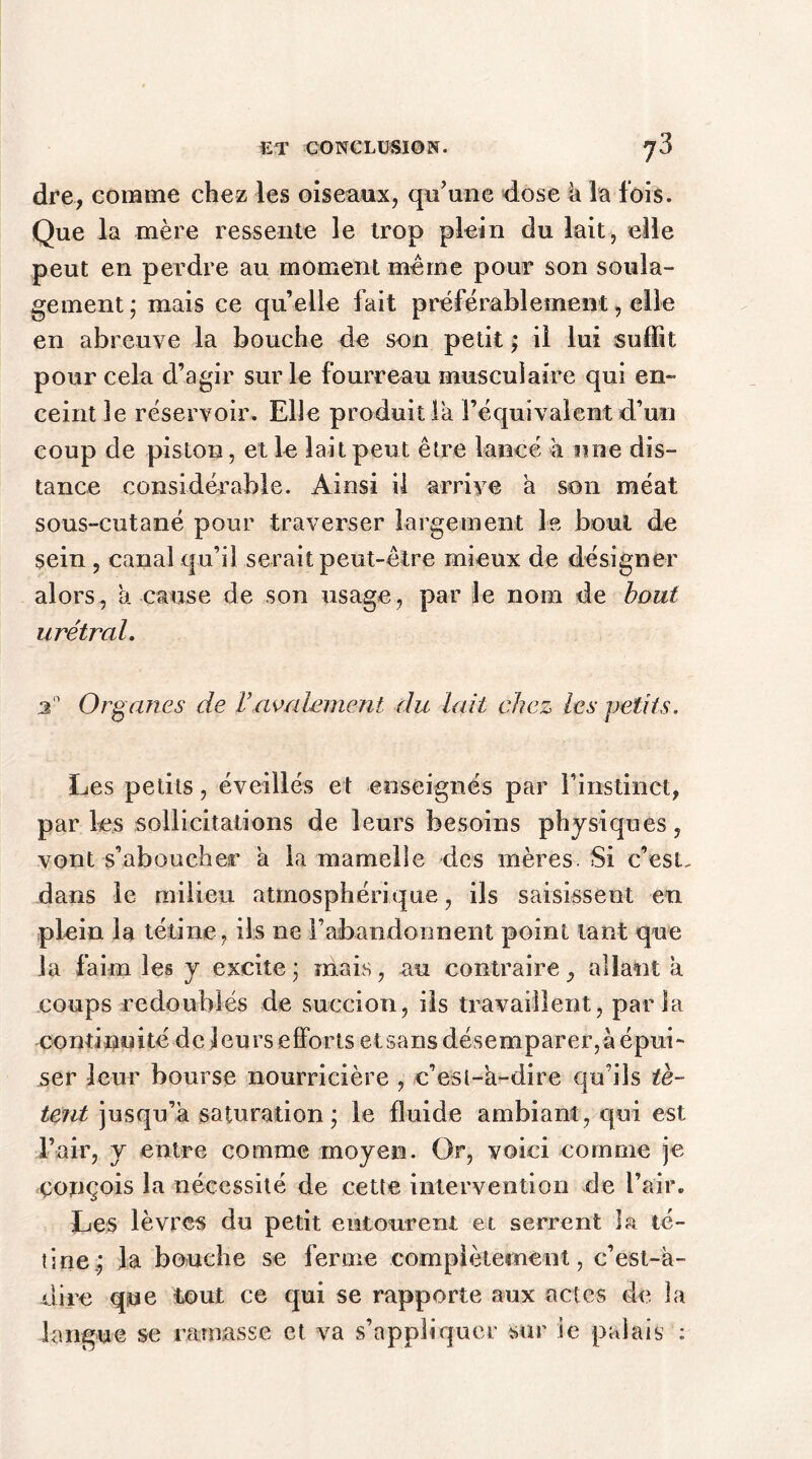 dre, comme chez les oiseaux, qu’une dose h la lois. Que la mère ressente le trop plein du lait, elle peut en perdre au moment meme pour son soula- gement ; mais ce qu’elle fait préférablement, elle en abreuve la bouche de son petit ; il lui suffit pour cela d’agir sur le fourreau musculaire qui en- ceint le réservoir. Elle produit la l’équivalent d’un coup de piston, et le lait peut être lancé à une dis- tance considérable. Ainsi il arrive a son méat sous-cutané pour traverser largement le bout de sein , canal qu’il serait peut-être mieux de désigner alors, a cause de son usage, par le nom de bout urétral. Organes de Vavalement du lait chez les petits. Les petits, éveillés et enseignés par l'instinct, par les sollicitations de leurs besoins physiques, vont s’aboucher a la mamelle des mères. Si c’est, dans le milieu atmosphérique, ils saisissent en plein la tétine, ils ne l’abandonnent point tant que la faim les y excite ; mais, au contraire, allant a coups redoublés de succion, ils travaillent, parla con tinui té dcjeurseffortsetsansdé s emparer,àépui- ser leur bourse nourricière , c’est-à-dire qu’ils tè- tent jusqu’à saturation; le fluide ambiant, qui est l’air, y entre comme moyen. Or, voici comme je conçois la nécessité de cette intervention de l’air. Les lèvres du petit entourent et serrent la té- tine; la bouche se ferme complètement, c’est-à- dire que tout ce qui se rapporte aux actes de la langue se ramasse et va s’appliquer sur ie palais :