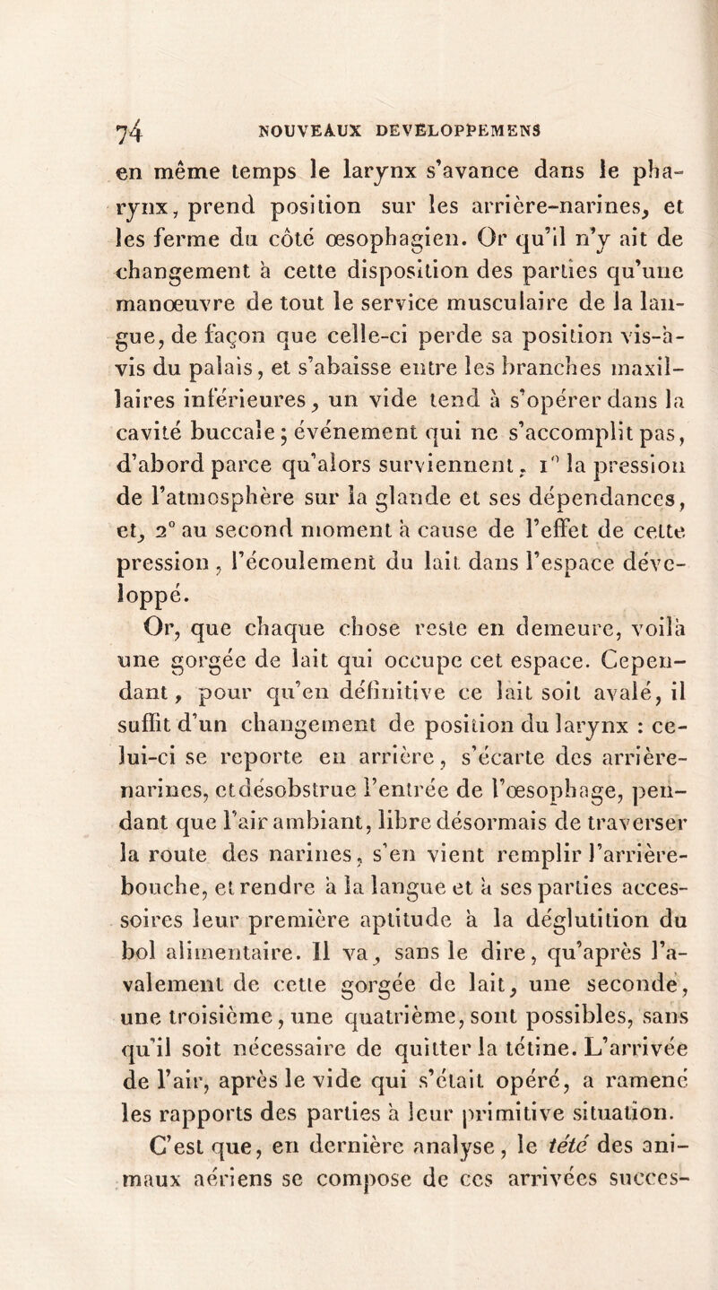 en même temps le larynx s’avance dans le pha- rynx, prend position sur les arrière-narines, et les ferme du côté œsophagien. Or qu’il n’y ait de changement à cette disposition des parties qu’une manœuvre de tout le service musculaire de la lan- gue, de façon que celle-ci perde sa position vis-a- vis du palais, et s’abaisse entre les branches maxil- laires inférieures, un vide tend à s’opérer dans la cavité buccale; événement qui ne s’accomplit pas, d’abord parce qu’aiors surviennent , i° la pression de l’atmosphère sur la glande et ses dépendances, et, 2° au second moment à cause de l’effet de celte pression, l’écoulement du lait dans l’espace déve- loppé. Or, que chaque chose reste en demeure, voila une gorgée de lait qui occupe cet espace. Cepen- dant, pour qu’en définitive ce lait soit avalé, il suffit d’un changement de position du larynx : ce- lui-ci se reporte en arrière, s’écarte des arrière- narines, ctdésobstrue l’entrée de l’œsophage, pen- dant que l’air ambiant, libre désormais de traverser la route des narines, s’en vient remplir l’arrière- bouche, et rendre a la langue et a ses parties acces- soires leur première aptitude a la déglutition du bol alimentaire. Il va, sans le dire, qu’après ra- valement de cette gorgée de lait, une seconde, une troisième, une quatrième, sont possibles, sans qu’il soit nécessaire de quitter la tétine. L’arrivée de l’air, après le vide qui s’était opéré, a ramené les rapports des parties a leur primitive situation. C’est que, en dernière analyse, le tété des ani- maux aériens se compose de ces arrivées succès-