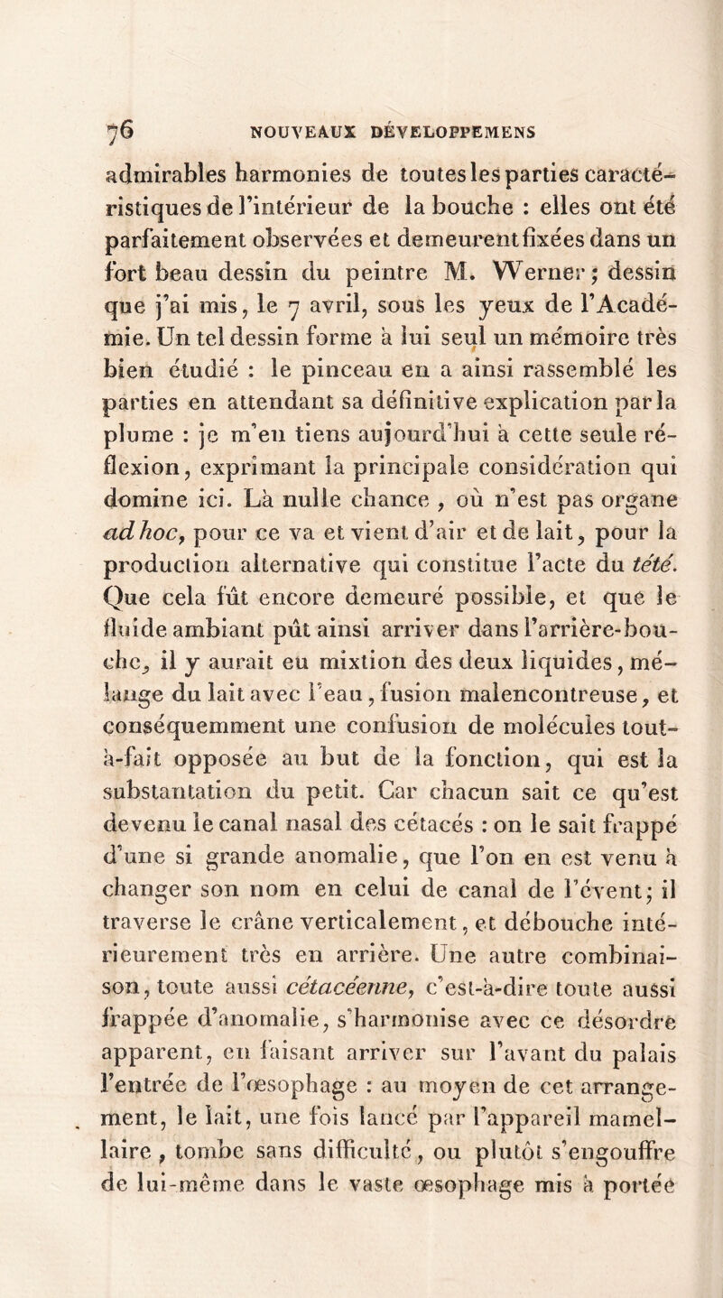 admirables harmonies de tou tes les parties caracté- ristiques de l’intérieur de la bouche : elles ont été parfaitement observées et demeurentfixées dans un fort beau dessin du peintre M* Werner ; dessin que j’ai mis, le 7 avril, sous les yeux de l’Acadé- mie. Un tel dessin forme a lui seul un mémoire très bien étudié : le pinceau en a ainsi rassemblé les parties en attendant sa définitive explication parla plume : je m’en tiens aujourd’hui a cette seule ré- flexion, exprimant la principale considération qui domine ici. La nulle chance , où n’est pas organe adhoCy pour ce va et vient d’air et de lait, pour la production alternative qui constitue l’acte du tété. Que cela fut encore demeuré possible, et que le fluide ambiant pût ainsi arriver dans l’arrière-bou- che, il y aurait eu mixtion des deux liquides, mé- lange du lait avec l'eau , fusion malencontreuse, et conséquemment une confusion de molécules tout- à-fait opposée au but de la fonction, qui est la substantation du petit. Car chacun sait ce qu’est devenu le canal nasal des cétacés : on le sait frappé d’une si grande anomalie, que l’on en est venu à changer son nom en celui de canal de l’é vent ; il traverse le crâne verticalement, et débouche inté- rieurement très en arrière. Une autre combinai- son, toute aussi cétacéenne, c’est-à-dire toute aussi frappée d’anomalie, s’harmonise avec ce désordre apparent, en faisant arriver sur l’avant du palais l’entrée de l’œsophage : au moyen de cet arrange- ment, le lait, une fois lancé par l’appareil mamel- laire , tombe sans difficulté, ou plutôt s’engouffre de lui-même dans le vaste œsophage mis à portée