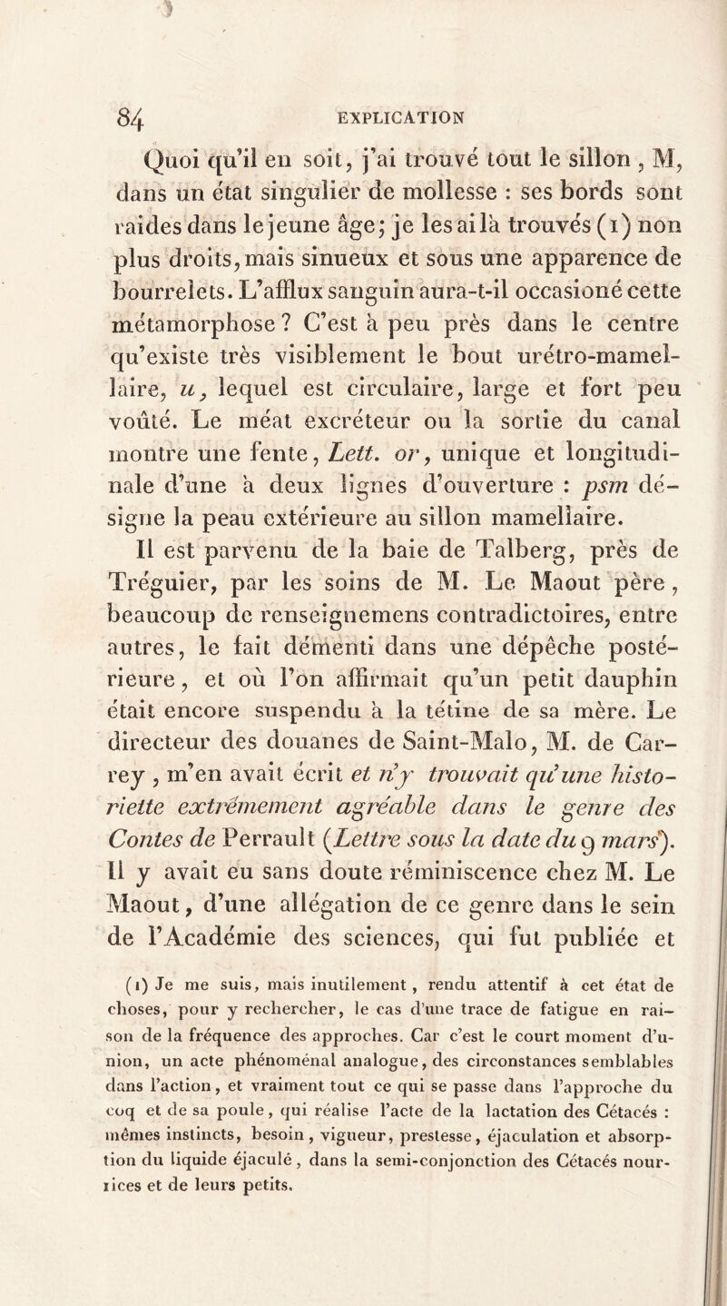 Quoi qu’il en soit, j’ai trouvé tout le sillon , M, dans un état singulier de mollesse : ses bords sont raides dans le jeune âge; je les ai la trouvés (i) non plus droits, mais sinueux et sous une apparence de bourrelets. L’afflux sanguin aura-t-il occasioné cette métamorphose ? C’est a peu près dans le centre qu’existe très visiblement le bout urétro-mamel- laire, u, lequel est circulaire, large et fort peu voûté. Le méat excréteur ou la sortie du canal montre une fente, Lett. or, unique et longitudi- nale d’une a deux lignes d’ouverture : psm dé- signe la peau extérieure au sillon inamellaire. Il est parvenu de la baie de Talberg, près de Tréguier, par les soins de M. Le Maout père, beaucoup de renseignemens contradictoires, entre autres, le fait démenti dans une dépêche posté- rieure , et où l’on affirmait qu’un petit dauphin était encore suspendu â la tétine de sa mère. Le directeur des douanes de Saint-Malo, M. de Car- rey , m’en avait écrit et nj trouvait qu'une histo- riette extrêmement agréable dans le genre des Contes de Perrault (Lettre sous la date du 9 mars). Il y avait eu sans doute réminiscence chez M. Le Maout, d’une allégation de ce genre dans le sein de l’Académie des sciences, qui fut publiée et (1) Je me suis, mais inutilement , rendu attentif à cet état de choses, pour y rechercher, le cas d’une trace de fatigue en rai- son de la fréquence des approches. Car c’est le court moment d’u- nion, un acte phénoménal analogue, des circonstances semblables dans l’action, et vraiment tout ce qui se passe dans l’approche du coq et de sa poule, qui réalise l’acte de la lactation des Cétacés : mêmes instincts, besoin, vigueur, prestesse, éjaculation et absorp- tion du liquide éjaculé, dans la semi-conjonction des Cétacés nour- rices et de leurs petits.