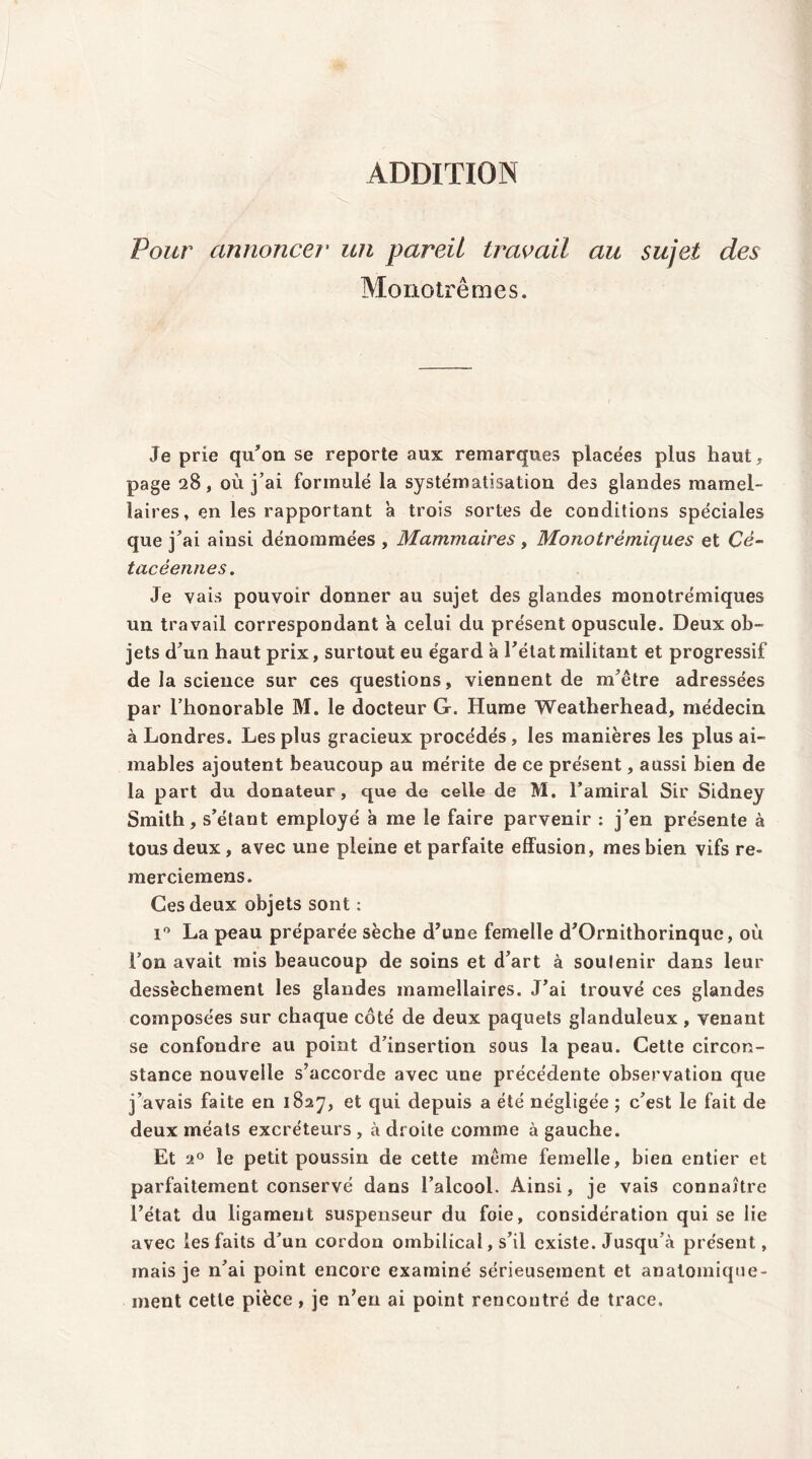 ADDITION Pour annoncer un pareil travail au sujet des Monotrêmes. Je prie qu'on se reporte aux remarques placées plus haut, page 28, où j’ai formulé la systématisation des glandes mamel- laires, en les rapportant à trois sortes de conditions spéciales que j'ai ainsi dénommées , Mammaires, Monotrèmiques et Cè- tacéennes. Je vais pouvoir donner au sujet des glandes monotrèmiques un travail correspondant a celui du présent opuscule. Deux ob- jets d'un haut prix, surtout eu égard à l'état militant et progressif de la science sur ces questions, viennent de m'être adressées par l’honorable M. le docteur G. Hume Weatherhead, médecin à Londres. Les plus gracieux procédés, les manières les plus ai- mables ajoutent beaucoup au mérite de ce présent, aussi bien de la part du donateur, que de celle de M. l’amiral Sir Sidney Smith, s’étant employé à me le faire parvenir : j’en présente à tous deux, avec une pleine et parfaite effusion, mes bien vifs re- merciemens. Ces deux objets sont : i° La peau préparée sèche d'une femelle d'Ornithorinque, où l’on avait mis beaucoup de soins et d'art à soutenir dans leur dessèchement les glandes mamellaires. J'ai trouvé ces glandes composées sur chaque coté de deux paquets glanduleux , venant se confondre au point d’insertion sous la peau. Cette circon- stance nouvelle s’accorde avec une précédente observation que j’avais faite en 1827, et qui depuis a été négligée ; c'est le fait de deux méats excréteurs , à droite comme à gauche. Et 20 le petit poussin de cette même femelle, bien entier et parfaitement conservé dans l’alcool. Ainsi, je vais connaître l’état du ligament suspenseur du foie, considération qui se lie avec les faits d’un cordon ombilical, s’il existe. Jusqu’à présent, mais je n'ai point encore examiné sérieusement et anatomique- ment cette pièce, je n’en ai point rencontré de trace.